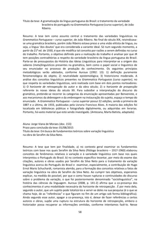 58
Título da tese: A gramatização da língua portuguesa do Brasil: o tratamento da variedade
brasileira do português na Grammatica Portugueza (curso superior), de João
Ribeiro.
Resumo: A tese tem como assunto central o tratamento das variedades linguísticas na
Grammatica Portugueza – curso superior, de João Ribeiro. No final do século XIX, reivindicava-
se uma gramática brasileira, porém João Ribeiro estava preso a uma visão elitista de língua, ou
seja, a língua ‘dos doutos’ que era considerada a variante ideal. Só num segundo momento, a
partir da 21a
ed. de 1930, é que ele modifica tal conceito por razões a serem definidas no curso
do trabalho. Portanto, o objetivo definido para a realização do trabalho é analisar por que JR
tem posições contraditórias a respeito da variedade brasileira da língua portuguesa do Brasil.
Parte-se de pressupostos da História das Ideias Linguísticas para interpretar-se a origem dos
saberes (meta)linguísticos presentes na gramática, bem como o papel social e linguístico de
seu enunciador no processo de produção do conhecimento. Os seguintes princípios
metodológicos serão adotados, conforme Auroux (1992: 13): 1) definição puramente
fenomenológica do objeto; 2) neutralidade epistemológica; 3) historicismo moderado. A
análise dos conceitos linguísticos presentes na Grammatica Portugueza (curso superior), no
que respeita às variedades linguísticas, será realizada com base em dois pontos norteadores:
1) O horizonte de retrospecção do autor e da obra século; 2) o horizonte de prospecção
referente às novas ideias do século XX. Para subsidiar a interpretação do discurso do
gramático, pretende-se recorrer às categorias da enunciação apresentadas por Benveniste, e
aos mecanismos da debreagem e da embreagem na instauração do sujeito, espaço e tempo do
enunciado. A Grammatica Portugueza – curso superior possui 22 edições, sendo a primeira de
1887 e a última, de 1933, publicadas pela Livraria Francisco Alves. A maioria das edições foi
localizada em bibliotecas públicas e fotografada digitalmente, ou adquiridas em livrarias.
Portanto, há vasto material que está sendo investigado. (Antezana, Marta Batista, adaptado)
Aluna: Jorge Viana de Moraes (doc. 153)
Prazo para conclusão da tese: 01/08/2015
Título da tese: Em busca de fundamentos teóricos sobre variação linguística
na obra de Serafim da Silva Neto.
Resumo: A tese que tem por finalidade, a) no contexto geral examinar os fundamentos
teóricos com base nos quais Serafim da Silva Neto (filólogo brasileiro – 1917-1960) elaborou
conceitos de fenômenos relativos à variação e à variedade linguística com base nos quais
interpretou o Português do Brasil. b) no contexto específico levantar, por meio do exame das
citações, autores e obras usados por Serafim da Silva Neto para o tratamento da variação
linguística acerca do Português do Brasil e examinar, especialmente, a contribuição de Hugo
Ernst Mario Schuchardt, romanista alemão, para a formação dos conceitos relativos a fatos de
variação linguística na obra de Serafim da Silva Neto. Ao cumprir tais objetivos, esperamos
explicar, na medida do possível, por que e como houve rupturas e continuidades do discurso
sobre o problema da variação, o que foi posteriormente denominado “sociolinguístico”, na
história das ciências da linguagem. Auroux (2008, p. 141-2) afirma que a co-presença dos
conhecimentos é uma modalidade necessária do horizonte de retrospecção . É por meio dela,
segundo o autor, que um sujeito pode totalizá-los e servir-se deles na sua pesquisa (é o que se
chama hoje, de as “referências” e que figuram no fim de um artigo sob forma bibliográfica).
Ainda segundo esse autor, apagar a co-presença, isto é, deixar de fazer referências a certos
autores e obras, supõe uma ruptura na estrutura do horizonte de retrospecção, embora o
historiador possa recuperar as informações omitidas, conforme intentamos fazê-lo. Nesse
 