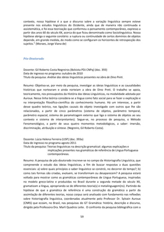 59
contexto, nossa hipótese é a que o discurso sobre a variação linguística sempre esteve
presente nos estudos linguísticos do Ocidente, ainda que de maneira não continuada e
assistemática, e foi essa teorização que conformou o pensamento contemporâneo, expresso a
partir dos anos 60 do século XX, acerca do que ficou denominado como Sociolinguística. Nossa
hipótese abriga o seguinte corolário: a ruptura ou continuidade de certos domínios de objetos
depende, em grande medida, do modo como se configuram os horizontes de retrospecção dos
sujeitos.” (Moraes, Jorge Viana de)
Pós-Doutorado
Docente: Gil Roberto Costa Negreiros (Bolsista PDJ CNPq) (doc. 393)
Data de ingresso no programa: outubro de 2010
Título da pesquisa: Análise das ideias linguísticas presentes na obra de Dino Preti.
Resumo: Objetiva-se, por meio da pesquisa, investigar as ideias linguísticas e as causalidades
históricas que nortearam e ainda norteiam a obra de Dino Preti. O trabalho se apoia,
teoricamente, nos pressupostos da História das Ideias Linguísticas, na modalidade adotada por
Auroux. Nessa linha teórica considera-se a língua como fato social para se fazer a explicação e
na interpretação filosófico-científica do conhecimento humano. Há um interesse, a partir
desse quadro teórico, nas ligações causais do objeto investigado com outros que lhe são
relacionados, a partir de cinco parâmetros (sistema de objetos, parâmetro temporal,
parâmetro espacial, sistema de parametragem externo que liga o sistema de objetos ao seu
contexto e sistema de interpretantes). Segue-se, no processo de pesquisa, o Método
Fenomenológico, a partir de seus quatro momentos metodológicos, a saber: imersão,
discriminação, atribuição e síntese. (Negreiro, Gil Roberto Costa).
Docente: Lúcia Helena Ferreira (USP) (doc. 393a)
Data de ingresso no programa agosto 2011
Título da pesquisa: Teorias linguísticas na descrição gramatical: algumas explicações e
implicações presentes nas gramáticas de referência de Língua Portuguesa
contemporâneas.
Resumo: A pesquisa de pós-doutorado inscreve-se no campo da Historiografia Linguística, que
compreende o estudo das ideias linguísticas, a fim de buscar respostas a duas questões
essenciais: a) sobre quais princípios o saber linguístico se constrói, no decorrer do tempo?; b)
como tais formas são criadas, evoluem, se transformam ou desaparecem? A pesquisa estará
voltada para mostrar como as gramáticas contemporâneas de Língua Portuguesa, inspiradas
no modelo greco-latino e produzidas no Brasil durante a segunda metade do século XX,
gramatizam a língua, apropriando-se de diferentes teoria(s) e metalinguagem(ns). Partindo da
hipótese de que a gramática de referência é uma construção do gramático a partir da
assimilação de diferentes teorias, nosso corpus será analisado com fundamento nas reflexões
sobre historiografia linguística, coordenadas atualmente pelo Professor Dr. Sylvain Auroux
(CNRS) que ecoam, no Brasil, nas pesquisas do GT Gramática: história, descrição e discurso,
dirigido pela Professora Dra. Marli Quadros Leite. O confronto da pesquisa bibliográfica com a
 