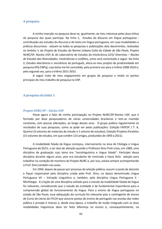 61
A pesquisa
A minha inserção na pesquisa deve-se, igualmente, ao meu interesse pelas duas linhas
de pesquisa das quais participo. Na linha 1, Estudos do discurso em língua portuguesa -
contribuição aos estudos do discurso e do texto em língua portuguesa, em suas modalidades e
práticas discursivas - alocam-se todas as pesquisas e publicações dela decorrentes, realizadas
no âmbito: i. do Projeto de Estudos da Norma Urbana Culta da Cidade de São Paulo, Projeto
NURC/SP, Núcleo USP; ii. do Laboratório de Estudos da Intolerância (LEI)/ Diversitas – Núcleo
de Estudos das Diversidades, Intolerâncias e conflitos, como será comentado a seguir. Na linha
2, Estudos diacrônicos e sincrônicos do português, aloca-se meu projeto de produtividade em
pesquisa (PQ-CNPq), cuja bolsa me foi concedida, pela primeira vez para o triênio 2008-2010 e,
pela segunda vez, para o triênio 2011-2013.
A seguir trato de meu engajamento em grupos de pesquisa e relato os pontos
principais de meu trabalho de pesquisa na USP.
A pesquisa da linha 1
Projeto NURC/SP – Núcleo USP
Passo agora a falar de minha participação no Projeto NURC/SP-Núcleo USP, que é
formado por doze pesquisadores de várias universidades brasileiras e tem-se mantido
constante, com poucas alterações, ao longo desses anos. O grupo publica regularmente os
resultados de suas pesquisas, como se pode ver pelas publicações: Coleção FAPESP / T. A,
Queiroz (3 volumes de materiais de estudo e 1 volume de estudos); Coleção Projetos Paralelos
(11 volumes de estudos, em que contêm 115 artigos, produzidos de 1993 a 2011).
A modalidade falada da língua começou, internamente na área de Filologia e Língua
Portuguesa do DLCV, a ser alvo de atenção quando o Professor Dino Preti criou, em 1989, uma
disciplina de graduação cujo tema era “sociolinguística e língua falada”. Participei dessa
disciplina durante alguns anos, pois era estudante do mestrado e havia feito seleção para
trabalhar na condição de monitora do Projeto NURC e, por isso, estava sempre acompanhando
o Prof. Dino também nas aulas.
Em 1994, depois de passar por processo de seleção pública, assumi o posto de docente
e fiquei responsável pela disciplina criada pelo Prof. Dino, na época denominada Língua
Portuguesa VII – Variação Linguística e, também, pela disciplina Língua Portuguesa II -
Morfologia. A criação de uma disciplina voltada para o estudo da modalidade falada da língua
foi relevante, considerando que o estudo da oralidade é de fundamental importância para a
compreensão global do funcionamento da língua. Para o ensino de língua portuguesa no
estado de São Paulo, essa adequação do currículo foi relevante pois o contingente de alunos
do Curso de Letras da FFLCH que assume postos de ensino de português nas escolas das redes
pública e privada é imenso e, desde essa época, o trabalho de modo integrado com as duas
modalidades linguísticas deve ter feito diferença no ensino e, consequentemente, na
 