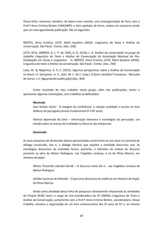 64
Dessa linha, relaciono, também, de época mais recente, uma (co)organização de livro, com a
Prof.ª Anna Cristina Bentes (UNICAMP), e dois capítulos de livros, ambos em coautoria sendo
que um está aguardando publicação. São os seguintes:
BENTES, Anna Cristina; LEITE, Marli Quadros (2010). Linguística de texto e Análise da
conversação. São Paulo : Cortez. (doc. 258)
LEITE, M.Q.; BARROS, D. L. P. de; DIAS, A. R.; SILVA, L. A. Análise da conversação no grupo de
trabalho Linguística de Texto e Análise da Conversação da Associação Nacional de Pós-
Graduação em Letras e Linguística. In: BENTES, Anna Cristina; LEITE, Marli Quadros (2010).
Linguística de texto e Análise da conversação. São Paulo : Cortez. (doc. 258)
Leite, M. Q; Negreiros, G. R. C. (2013). Algumas perspectivas sobre a Análise da Conversação
no Brasil. In: Gonçalves. A. V.; Góis. M. L. de S. (orgs.) O fazer científico? Campinas : Mercado
de Letras, v.2. [Aguardando publicação] (doc. 404)
Como resultado de meu trabalho nesse grupo, além das publicações, tenho a
apresentar algumas orientações, com trabalhos já defendidos:
Mestrado
Saul Gomes Júnior - À margem da confluência: a relação oralidade x escrita no livro
didático de português (ensino fundamental 5ª à 8º série).
Patricia Aparecida da Silva – Informação televisiva e estratégias de persuasão: um
estudo sobre as marcas de oralidade no discurso dos telejornais.
Doutorado
As duas pesquisas de doutorado abaixo apresentadas construíram-se com base no conceito de
diálogo construído, isto é, o diálogo literário que espelha a realidade discursiva real. As
estratégias discursivas da oralidade foram, portanto, o leitmotiv da análise do discurso
presente na obra de Nelson Rodrigues, nas Tragédias cariocas, e na de Plínio Marcos, em
Homens de papel.
Wilma Teresinha Liberato Gerab – O discurso como ele é... nas tragédias cariocas de
Nelson Rodrigues
Jahilda Lourenço de Almeida – O percurso discursivo da violência em Homens de Papel,
de Plínio Marcos
Ainda como atividade dessa linha de pesquisa e diretamente relacionado às atividades
do Projeto NURC exerci o cargo de vice-coordenadora do GT ANPOLL Linguística de Texto e
Análise da Conversação, juntamente com a Prof.ª Anna Cristina Bentes, coordenadora. Desse
trabalho, resultou a organização de um livro comemorativo dos 25 anos do GT e, ao mesmo
 