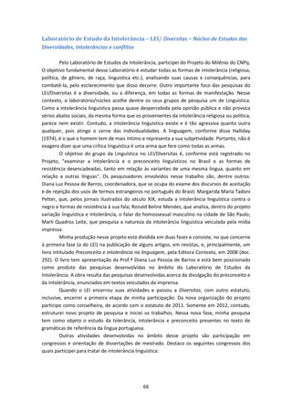 66
Laboratório de Estudo da Intolerância – LEI/ Diversitas – Núcleo de Estudos das
Diversidades, Intolerâncias e conflitos
Pelo Laboratório de Estudos da Intolerância, participei do Projeto do Milênio do CNPq.
O objetivo fundamental desse Laboratório é estudar todas as formas de intolerância (religiosa,
política, de gênero, de raça, linguística etc.), analisando suas causas e consequências, para
combatê-la, pelo esclarecimento que disso decorre. Outro importante foco das pesquisas do
LEI/Diversitas é a diversidade, ou a diferença, em todas as formas de manifestação. Nesse
contexto, o laboratório/núcleo acolhe dentre os seus grupos de pesquisa um de Linguística.
Como a intolerância linguística passa quase despercebida pela opinião pública e não provoca
sérios abalos sociais, da mesma forma que os provenientes da intolerância religiosa ou política,
parece nem existir. Contudo, a intolerância linguística existe e é tão agressiva quanto outra
qualquer, pois atinge o cerne das individualidades. A linguagem, conforme disse Halliday
(1974), é o que o homem tem de mais íntimo e representa a sua subjetividade. Portanto, não é
exagero dizer que uma crítica linguística é uma arma que fere como todas as armas.
O objetivo do grupo da Linguística no LEI/Diversitas é, conforme está registrado no
Projeto, "examinar a intolerância e o preconceito linguísticos no Brasil e as formas de
resistência desencadeadas, tanto em relação às variantes de uma mesma língua, quanto em
relação a outras línguas". Os pesquisadores envolvidos nesse trabalho são, dentre outros:
Diana Luz Pessoa de Barros, coordenadora, que se ocupa do exame dos discursos de aceitação
e de rejeição dos usos de termos estrangeiros no português do Brasil; Margarida Maria Tadoni
Petter, que, pelos jornais ilustrados do século XIX, estuda a intolerância linguística contra o
negro e formas de resistência à sua fala; Ronald Beline Mendes, que analisa, dentro do projeto
variação linguística e intolerância, o falar do homossexual masculino na cidade de São Paulo;
Marli Quadros Leite, que pesquisa a natureza da intolerância linguística veiculada pela mídia
impressa.
Minha produção nesse projeto está dividida em duas fases e consiste, no que concerne
à primeira fase (a do LEI) na publicação de alguns artigos, em revistas, e, principalmente, um
livro intitulado Preconceito e intolerância na linguagem, pela Editora Contexto, em 2008 (doc.
292). O livro tem apresentação da Prof.ª Diana Luz Pessoa de Barros e está bem posicionado
como produto das pesquisas desenvolvidas no âmbito do Laboratório de Estudos da
Intolerância. A obra resulta das pesquisas desenvolvidas acerca da divulgação do preconceito e
da intolerância, enunciados em textos veiculados da imprensa.
Quando o LEI encerrou suas atividades e passou a Diversitas, com outro estatuto,
inclusive, encerrei a primeira etapa de minha participação. Da nova organização do projeto
participo como conselheira, de acordo com o estatuto de 2011. Somente em 2012, contudo,
estruturei novo projeto de pesquisa e iniciei os trabalhos. Nessa nova fase, minha pesquisa
tem como objeto o estudo da tolerância, intolerância e preconceito presentes no texto de
gramáticas de referência da língua portuguesa.
Outras atividades desenvolvidas no âmbito desse projeto são participação em
congressos e orientação de dissertações de mestrado. Destaco os seguintes congressos dos
quais participei para tratar de intolerância linguística:
 