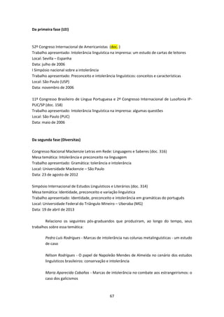 67
Da primeira fase (LEI)
52º Congreso Internacional de Americanistas (doc. )
Trabalho apresentado: Intolerância linguística na imprensa: um estudo de cartas de leitores
Local: Sevilla – Espanha
Data: julho de 2006
I Simpósio nacional sobre a intolerância
Trabalho apresentado: Preconceito e intolerância linguísticos: conceitos e características
Local: São Paulo (USP)
Data: novembro de 2006
11º Congresso Brasileiro de Língua Portuguesa e 2º Congresso Internacional de Lusofonia IP-
PUC/SP (doc. 158)
Trabalho apresentado: Intolerância linguística na imprensa: algumas questões
Local: São Paulo (PUC)
Data: maio de 2006
Da segunda fase (Diversitas)
Congresso Nacional Mackenzie Letras em Rede: Linguagens e Saberes (doc. 316)
Mesa temática: Intolerância e preconceito na linguagem
Trabalho apresentado: Gramática: tolerância e intolerância
Local: Universidade Mackenzie – São Paulo
Data: 23 de agosto de 2012
Simpósio Internacional de Estudos Linguísticos e Literários (doc. 314)
Mesa temática: Identidade, preconceito e variação linguística
Trabalho apresentado: Identidade, preconceito e intolerância em gramáticas do português
Local: Universidade Federal do Triângulo Mineiro – Uberaba (MG)
Data: 19 de abril de 2013
Relaciono os seguintes pós-graduandos que produziram, ao longo do tempo, seus
trabalhos sobre essa temática:
Pedro Luís Rodrigues - Marcas de intolerância nas colunas metalinguísticas - um estudo
de caso
Nélson Rodrigues - O papel de Napoleão Mendes de Almeida no cenário dos estudos
linguísticos brasileiros: conservação e intolerância
Maria Aparecida Cabañas - Marcas de intolerância no combate aos estrangeirismos: o
caso dos galicismos
 