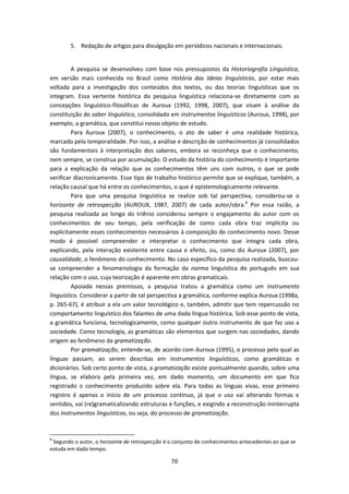 70
5. Redação de artigos para divulgação em periódicos nacionais e internacionais.
A pesquisa se desenvolveu com base nos pressupostos da Historiografia Linguística,
em versão mais conhecida no Brasil como História das Ideias linguísticas, por estar mais
voltada para a investigação dos conteúdos dos textos, ou das teorias linguísticas que os
integram. Essa vertente histórica da pesquisa linguística relaciona-se diretamente com as
concepções linguístico-filosóficas de Auroux (1992, 1998, 2007), que visam à análise da
constituição do saber linguístico, consolidado em instrumentos linguísticos (Auroux, 1998), por
exemplo, a gramática, que constitui nosso objeto de estudo.
Para Auroux (2007), o conhecimento, o ato de saber é uma realidade histórica,
marcado pela temporalidade. Por isso, a análise e descrição de conhecimentos já consolidados
são fundamentais à interpretação dos saberes, embora se reconheça que o conhecimento,
nem sempre, se construa por acumulação. O estudo da história do conhecimento é importante
para a explicação da relação que os conhecimentos têm uns com outros, o que se pode
verificar diacronicamente. Esse tipo de trabalho histórico permite que se explique, também, a
relação causal que há entre os conhecimentos, o que é epistemologicamente relevante.
Para que uma pesquisa linguística se realize sob tal perspectiva, considerou-se o
horizonte de retrospecção (AUROUX, 1987, 2007) de cada autor/obra.8
Por essa razão, a
pesquisa realizada ao longo do triênio considerou sempre o engajamento do autor com os
conhecimentos de seu tempo, pela verificação de como cada obra traz implícita ou
explicitamente esses conhecimentos necessários à composição do conhecimento novo. Desse
modo é possível compreender e interpretar o conhecimento que integra cada obra,
explicando, pela interação existente entre causa e efeito, ou, como diz Auroux (2007), por
causalidade, o fenômeno do conhecimento. No caso específico da pesquisa realizada, buscou-
se compreender a fenomenologia da formação da norma linguística do português em sua
relação com o uso, cuja teorização é aparente em obras gramaticais.
Apoiada nessas premissas, a pesquisa tratou a gramática como um instrumento
linguístico. Considerar a partir de tal perspectiva a gramática, conforme explica Auroux (1998a,
p. 265-67), é atribuir a ela um valor tecnológico e, também, admitir que tem repercussão no
comportamento linguístico dos falantes de uma dada língua histórica. Sob esse ponto de vista,
a gramática funciona, tecnologicamente, como qualquer outro instrumento de que faz uso a
sociedade. Como tecnologia, as gramáticas são elementos que surgem nas sociedades, dando
origem ao fenômeno da gramatização.
Por gramatização, entende-se, de acordo com Auroux (1995), o processo pelo qual as
línguas passam, ao serem descritas em instrumentos linguísticos, como gramáticas e
dicionários. Sob certo ponto de vista, a gramatização existe pontualmente quando, sobre uma
língua, se elabora pela primeira vez, em dado momento, um documento em que fica
registrado o conhecimento produzido sobre ela. Para todas as línguas vivas, esse primeiro
registro é apenas o início de um processo contínuo, já que o uso vai alterando formas e
sentidos, vai (re)gramaticalizando estruturas e funções, e exigindo a reconstrução ininterrupta
dos instrumentos linguísticos, ou seja, do processo de gramatização.
8
Segundo o autor, o horizonte de retrospecção é o conjunto de conhecimentos antecedentes ao que se
estuda em dado tempo.
 