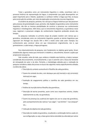 71
Tratar a gramática como um instrumento linguístico é, então, reconhecer nela o
processo histórico de representação da língua, é compreender que pode desempenhar um
papel importante para o falante, ajudando-o a conhecer melhor a língua que fala, na busca
pela construção de sentidos, por meio da exploração consciente dos recursos linguísticos.
O corolário da pesquisa, portanto, foi o de que as línguas históricas que não passaram
pelo processo de gramatização e que, portanto, não dispõem da gramática como instrumento
linguístico, não têm as mesmas possibilidades de construir e preservar seu conhecimento
linguístico e metalinguístico. Além disso, que os instrumentos linguísticos, as gramáticas nesse
caso, registram e preservam estágios do conhecimento linguístico produzido através dos
tempos.
As pesquisas realizadas na primeira etapa do projeto revelam com clareza que a
gramática, considerada como um instrumento linguístico, guarda as teorias linguísticas que
vigoraram em Portugal nos séculos XVII e XVIII e revela como cada autor manejou seu
conhecimento para construir obras em que interpretaram originalmente, isto é, que
gramatizaram, a cada tempo, a língua portuguesa.
Para desenvolvimento da pesquisa, com fundamento no objetivo geral posto, foram
estabelecidas algumas metas que orientaram o trabalho e, naturalmente, levaram a ações que
propiciariam alcançá-las.
Vale ressaltar, antes de tudo, que, embora o trabalho seja histórico, o texto é sempre
considerado discursivamente, enunciativamente, o que é coerente com a busca do horizonte
de retrospeção do autor e da obra. Portanto, a metodologia adotada para a realização da
pesquisa considerou dados discursivos na busca das seguintes metas especificamente voltadas
à análise das obras:
 Descrição do contexto sociocultural e filosófico de cada gramática;
 Exame do contexto da obra, com destaque para a(s) teoria(s) e a(s) corrente(s)
teórica(s) em vigor;
 Avaliação do engajamento político e científico de cada gramático em seu
tempo;
 Análise da inscrição teórico-filosófica das gramáticas;
 Descrição de teorias presentes, assim como seus respectivos autores, citados
explicitamente ou não, nas gramáticas;
 Exame da presença (ou ausência) de registro do uso no corpo das gramáticas,
pelo acompanhamento das rubricas “uso vulgar”, “uso familiar”, “uso coloquial”
etc.;
 Indicação do objetivo de cada gramática;
 Descrição do modelo da gramática, ressaltando a combinação teórica usada em
sua configuração, ou seja, a base greco-latina estendida (ou alterada) por outras
 