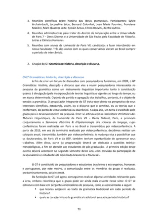 73
3. Reuniões científicas sobre história das ideias gramaticais. Participantes: Sylvie
Archaimbault, Jacqueline Léon, Bernard Colombat, Jean Marie Fournier, Franciene
Mazière, Marli Quadros Leite, Sylvain Aroux, Emilio Bonvini, dentre outros.
4. Reuniões administrativas para tratar do Acordo de cooperação entre a Universidade
de Paris 7 – Denis Diderot e a Universidade de São Paulo, pela Faculdade de Filosofia,
Letras e Ciências Humanas.
5. Reuniões com alunos da Université de Paris VII, candidatos a fazer intercâmbio em
nossa Faculdade. Três dos alunos com os quais conversamos vieram ao Brasil cumprir
o período de intercâmbio.
2. Criação do GT Gramáticas: história, descrição e discurso.
O GT Gramáticas: história, descrição e discurso
A fim de criar um fórum de discussões com pesquisadores fundamos, em 2009, o GT
Gramáticas: história, descrição e discurso que visa a reunir pesquisadores interessados na
pesquisa da gramática como um instrumento linguístico importante tanto à constituição
quanto à divulgação (pela incorporação) de teorias linguísticas vigentes ao longo do tempo, ou
em época determinada. O ponto de partida e agregação dos trabalhos, portanto, é o objeto de
estudo: a gramática. O pesquisador integrante do GT trata esse objeto na perspectiva de seus
interesses científicos, estudando, assim, ou o discurso que o constitui, ou as teorias que o
conformam, do ponto de vista sincrônico ou diacrônico. A cada ano, um tema é escolhido pelo
grupo para o desenvolvimento da pesquisa. O GT se articula com o Laboratoire d’Histoires des
Théories Linguistiques, da Université de Paris VII – Denis Diderot, Paris, e promovia
conjuntamente o Séminaire d’histoire & d’épistemologie des sciences du langage, cujas
conferências foram realizadas em Paris e no Brasil e transmitidas por videoconferência. A
partir de 2013, em vez do seminário realizado por videoconferência, decidimos realizar um
colóquio anual, transmitido, também por videoconferência. A mudança visa a possibilitar que
os doutorandos, de Paris VII e da USP, também tenham oportunidade de apresentar seus
trabalhos. Além disso, parte da programação deverá ser dedicada a questões teórico-
metodológicas, a fim de atender aos estudantes de pós-graduação. A primeira edição desse
evento deverá acontecer no segundo semestre deste ano, com previsão da participação de
pesquisadores e estudantes de doutorado brasileiros e franceses.
O GT é constituído de pesquisadores e estudantes brasileiros e estrangeiros, franceses
e portugueses, por este motivo, a comunicação entre os membros do grupo é realizada,
predominantemente, pela internet.
Da fundação do GT até agora, conseguimos realizar algumas atividades relevantes para
a área, embora reconheça que o grupo pode ser ainda mais atuante nesse setor. O GT se
estrutura com base em perguntas orientadoras de pesquisa, como as apresentadas a seguir:
 que teorias subjazem ao texto da gramática tradicional em cada período da
história?
 quais as características da gramática tradicional em cada período histórico?
 