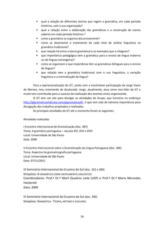 74
 qual a relação de diferentes teorias que regem a gramática, em cada período
histórico, com a sua organização?
 qual a relação entre a elaboração das gramáticas e a construção de outros
saberes em cada período histórico ?
 como a gramática se organiza discursivamente?
 como se desenvolve o tratamento de cada nível de análise linguística na
gramática tradicional?
 que relação há entre a teoria gramatical e os exemplos que a integram?
 que importância pedagógica tem a gramática para o ensino de língua materna
ou de línguas estrangeiras?
 como se organizam e que importância têm as gramáticas bilíngues para o ensino
de línguas?
 que relação tem a gramática tradicional com o uso linguístico, a variação
linguística e a normalização da língua?
Para a operacionalização do GT, conto com a inestimável participação de Jorge Viana
de Moraes, meu orientando de doutorado. Jorge, atualmente, atua como vice-líder do GT e
muito tem contribuído para o sucesso da realização dos eventos vimos organizando.
O GT tem um site para divulgar as atividades do Grupo, que funciona no endereço
http://gtgramaticashdd.wix.com/gtgramaticas#!, o que tem sido de extrema importância para
divulgação dos trabalhos projetados e realizados.
As principais atividades do GT até o momento foram as seguintes:
Atividades realizadas
I Encontro Internacional de Gramatização (doc. 387)
Tema: A gramática portuguesa – séculos XVI, XVII e XVIII
Local: Universidade de São Paulo
Data: 2009
II Encontro Internacional sobre a Gramatização da Língua Portuguesa (doc. 386)
Tema: Aspectos da gramaticografia portuguesa
Local: Universidade de São Paulo
Data: 07/11/2011
III Seminário Internacional da Cruzeiro do Sul (doc. 322 e 389)
Simpósio: A GRAMÁTICA COMO INSTRUMENTO LINGUÍSTICO
Coordenadores: Prof.ª Dr.ª Marli Quadros Leite (USP) e Prof.ª Dr.ª Maria Mercedes
Hackerott
Data: 2009
IV Seminário Internacional da Cruzeiro do Sul (doc. 390)
Simpósio: GRAMÁTICA - TEORIA, MÉTODO E DISCURSO
 
