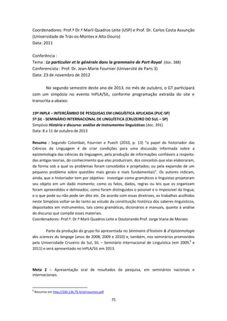 75
Coordenadores: Prof.ª Dr.ª Marli Quadros Leite (USP) e Prof. Dr. Carlos Costa Assunção
(Universidade de Trás-os-Montes e Alto Douro)
Data: 2011
Conferência :
Tema : Le particulier et le générale dans la grammaire de Port-Royal (doc. 388)
Conferencista : Prof. Dr. Jean-Marie Fournier (Université de Paris 3)
Data: 23 de novembro de 2012
No segundo semestre deste ano de 2013, no mês de outubro, o GT participará
com um simpósio no evento InPLA/SIL, conforme programação extraída do site e
transcrita a abaixo:
19º INPLA – INTERCÂMBIO DE PESQUISAS EM LINGUÍSTICA APLICADA (PUC-SP)
5º SIL - SEMINÁRIO INTERNACIONAL DE LINGUÍSTICA (CRUZEIRO DO SUL – SP)
Simpósio História e discurso: análise de instrumentos linguísticos (doc. 391)
Data: 8 a 11 de outubro de 2013
Resumo : Segundo Colombat, Fournier e Puech (2010, p. 13) “o papel do historiador das
Ciências da Linguagem é de criar condições para uma discussão informada sobre a
epistemologia das ciências da linguagem, pela produção de informações confiáveis a respeito:
das antigas teorias, do conhecimento que elas produziram, dos conceitos que elas elaboraram,
da forma sob a qual os problemas foram concebidos e projetados; ou pela expansão de um
pequeno problema sobre questões mais gerais e mais fundamentais”. Os autores indicam,
ainda, que o historiador tem por objetivo: investigar como gramáticos e linguistas projetaram
seu objeto em um dado momento; como os fatos, dados, regras ou leis que os organizam
foram apreendidos e delineados; como foram distinguidos o possível e o impossível da língua;
e o que pode ou não pode ser dito etc. De acordo com essas diretrizes, os trabalhos acolhidos
neste Simpósio voltar-se-ão tanto ao estudo da constituição histórica dos saberes linguísticos,
depositados em instrumentos, tais como gramáticas, dicionários e manuais, quanto à análise
do discurso que compõe esses materiais.
Coordenadores: Prof.ª. Dr.ª Marli Quadros Leite e Doutorando Prof. Jorge Viana de Moraes
Parte da produção do grupo foi apresentada no Séminaire d’histoire & d’épistemologie
des sciences du langage (anos de 2008, 2009 e 2010) e, também, nos seminários promovidos
pela Universidade Cruzeiro do Sul, SIL – Seminário Internacional de Linguística (em 2009,9
e
2011) e será apresentado no InPLA/SIL em 2013.
Meta 2 – Apresentação oral de resultados da pesquisa, em seminários nacionais e
internacionais.
9
Resumos em http://200.136.79.4/sil/resumos.pdf
 