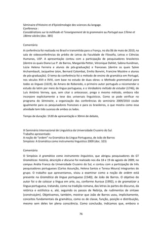 76
Séminaire d'Histoire et d'Epistémologie des sciences du langage.
Conférence :
Considérations sur la méthode et l’enseignement de la grammaire au Portugal aux 17ème et
18ème siècles (doc. 385)
Comentário
A conferência foi realizada no Brasil e transmitida para a França, no dia 06 de maio de 2010, na
sala de videoconferências do prédio de Letras da Faculdade de Filosofia, Letras e Ciências
Humanas, USP. A apresentação contou com a participação de pesquisadores brasileiros
(dentre os quais Diana Luz P. de Barros, Margarida Petter, Véronique Dahlet, Sabina Kundman,
Lúcia Helena Ferreira e alunos de pós-graduação) e franceses (dentre os quais Sylvie
Archaimbault, Jacqueline Léon, Bernard Colombat, Emilio Bonvini, Francine Mazière e alunos
de pós-graduação). O tema da conferência foi o método de ensino de gramática em Portugal,
nos séculos XVII e XVIII, com base no estudo de duas obras: o Methodo grammatical para
todas as linguas (1619), de Amaro de Roboredo, o primeiro autor português a recomendar o
estudo do latim por meio da língua portuguesa, e o Verdadeiro método de estudar (1746), de
Luís António Verney, que, sem citar o antecessor, prega o mesmo método, embora não
incorpore explicitamente a tese dos universais linguísticos. Como se pode verificar no
programa do Séminaire, a organização das conferências do seminário 2009/2010 coube
igualmente para os pesquisadores franceses e para os brasileiros, o que mostra como essa
atividade tem tido sucesso de ambos os lados.
Tempo de duração: 1h30 de apresentação e 30min de debate,
III Seminário Internacional de Linguística da Universidade Cruzeiro do Sul.
Trabalho apresentado:
A noção de “ordem” na Gramática da Língua Portuguesa, de João de Barros
Simpósio: A Gramática como instrumento linguístico 2009 (doc. 323)
Comentário
O Simpósio A gramática como instrumento linguístico, que abrigou pesquisadores do GT
Gramáticas: história, descrição e discurso foi realizado nos dia 18 e 19 de agosto de 2009, no
campus Anália Franco da Universidade Cruzeiro do Sul, e contou com a participação de três
pesquisadores portugueses (Carlos Assunção, Helena Santos e Teresa Moura) integrantes do
grupo. O trabalho que apresentamos, visou a examinar como a noção de ordem está
presente na Gramática da lingua portuguesa (1540), de João de Barros. O objetivo do
autor foi o de colocar a língua em arte, ou, conforme Auroux (1992), o de gramatizar a
língua portuguesa, tratando, como na tradição romana, das letras às partes do discurso, da
retórica e estilística e, até, seguindo os passos de Nebrija, de rudimentos de sintaxe
(construiçám). Objetivamos, também, mostrar que João de Barros usou, implicitamente,
conceitos fundamentais da gramática, como os de classe, função, posição e distribuição,
mesmo sem deles ter plena consciência. Como conclusão, indicamos que, embora o
 