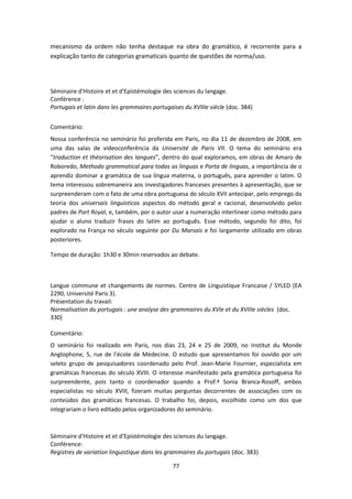 77
mecanismo da ordem não tenha destaque na obra do gramático, é recorrente para a
explicação tanto de categorias gramaticais quanto de questões de norma/uso.
Séminaire d'Histoire et et d'Epistémologie des sciences du langage.
Conférence :
Portugais et latin dans les grammaires portugaises du XVIIIe siècle (doc. 384)
Comentário:
Nossa conferência no seminário foi proferida em Paris, no dia 11 de dezembro de 2008, em
uma das salas de videoconferência da Université de Paris VII. O tema do seminário era
“traduction et théorisation des langues”, dentro do qual exploramos, em obras de Amaro de
Roboredo, Methodo grammatical para todas as linguas e Porta de linguas, a importância de o
aprendiz dominar a gramática de sua língua materna, o português, para aprender o latim. O
tema interessou sobremaneira aos investigadores franceses presentes à apresentação, que se
surpreenderam com o fato de uma obra portuguesa do século XVII antecipar, pelo emprego da
teoria dos universais linguísticos aspectos do método geral e racional, desenvolvido pelos
padres de Port Royal, e, também, por o autor usar a numeração interlinear como método para
ajudar o aluno traduzir frases do latim ao português. Esse método, segundo foi dito, foi
explorado na França no século seguinte por Du Marsais e foi largamente utilizado em obras
posteriores.
Tempo de duração: 1h30 e 30min reservados ao debate.
Langue commune et changements de normes. Centre de Linguistique Francaise / SYLED (EA
2290, Université Paris 3).
Présentation du travail:
Normalisation du portugais : une analyse des grammaires du XVIe et du XVIIIe siècles (doc.
330)
Comentário:
O seminário foi realizado em Paris, nos dias 23, 24 e 25 de 2009, no Institut du Monde
Anglophone, 5, rue de l’école de Médecine. O estudo que apresentamos foi ouvido por um
seleto grupo de pesquisadores coordenado pelo Prof. Jean-Marie Fournier, especialista em
gramáticas francesas do século XVIII. O interesse manifestado pela gramática portuguesa foi
surpreendente, pois tanto o coordenador quando a Prof.ª Sonia Branca-Rosoff, ambos
especialistas no século XVIII, fizeram muitas perguntas decorrentes de associações com os
conteúdos das gramáticas francesas. O trabalho foi, depois, escolhido como um dos que
integrariam o livro editado pelos organizadores do seminário.
Séminaire d'Histoire et et d'Epistémologie des sciences du langage.
Conférence:
Registres de variation linguistique dans les grammaires du portugais (doc. 383)
 