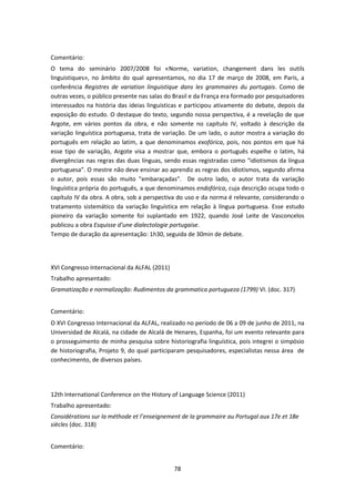 78
Comentário:
O tema do seminário 2007/2008 foi «Norme, variation, changement dans les outils
linguistiques», no âmbito do qual apresentamos, no dia 17 de março de 2008, em Paris, a
conferência Registres de variation linguistique dans les grammaires du portugais. Como de
outras vezes, o público presente nas salas do Brasil e da França era formado por pesquisadores
interessados na história das ideias linguísticas e participou ativamente do debate, depois da
exposição do estudo. O destaque do texto, segundo nossa perspectiva, é a revelação de que
Argote, em vários pontos da obra, e não somente no capítulo IV, voltado à descrição da
variação linguística portuguesa, trata de variação. De um lado, o autor mostra a variação do
português em relação ao latim, a que denominamos exofórica, pois, nos pontos em que há
esse tipo de variação, Argote visa a mostrar que, embora o português espelhe o latim, há
divergências nas regras das duas línguas, sendo essas registradas como “idiotismos da língua
portuguesa”. O mestre não deve ensinar ao aprendiz as regras dos idiotismos, segundo afirma
o autor, pois essas são muito "embaraçadas". De outro lado, o autor trata da variação
linguística própria do português, a que denominamos endofórica, cuja descrição ocupa todo o
capítulo IV da obra. A obra, sob a perspectiva do uso e da norma é relevante, considerando o
tratamento sistemático da variação linguística em relação à língua portuguesa. Esse estudo
pioneiro da variação somente foi suplantado em 1922, quando José Leite de Vasconcelos
publicou a obra Esquisse d’une dialectologie portugaise.
Tempo de duração da apresentação: 1h30, seguida de 30min de debate.
XVI Congresso Internacional da ALFAL (2011)
Trabalho apresentado:
Gramatização e normalização: Rudimentos da grammatica portugueza (1799) VI. (doc. 317)
Comentário:
O XVI Congresso Internacional da ALFAL, realizado no período de 06 a 09 de junho de 2011, na
Universidad de Alcalá, na cidade de Alcalá de Henares, Espanha, foi um evento relevante para
o prosseguimento de minha pesquisa sobre historiografia linguística, pois integrei o simpósio
de historiografia, Projeto 9, do qual participaram pesquisadores, especialistas nessa área de
conhecimento, de diversos países.
12th International Conference on the History of Language Science (2011)
Trabalho apresentado:
Considérations sur la méthode et l’enseignement de la grammaire au Portugal aux 17e et 18e
siècles (doc. 318)
Comentário:
 