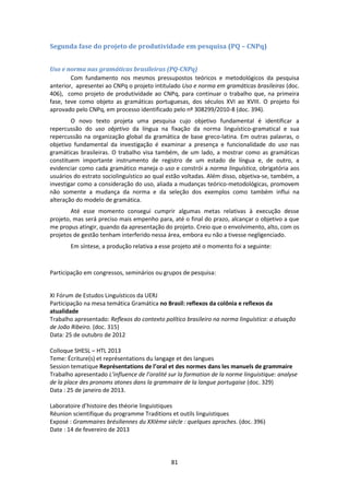 81
Segunda fase do projeto de produtividade em pesquisa (PQ – CNPq)
Uso e norma nas gramáticas brasileiras (PQ-CNPq)
Com fundamento nos mesmos pressupostos teóricos e metodológicos da pesquisa
anterior, apresentei ao CNPq o projeto intitulado Uso e norma em gramáticas brasileiras (doc.
406), como projeto de produtividade ao CNPq, para continuar o trabalho que, na primeira
fase, teve como objeto as gramáticas portuguesas, dos séculos XVI ao XVIII. O projeto foi
aprovado pelo CNPq, em processo identificado pelo nº 308299/2010-8 (doc. 394).
O novo texto projeta uma pesquisa cujo objetivo fundamental é identificar a
repercussão do uso objetivo da língua na fixação da norma linguístico-gramatical e sua
repercussão na organização global da gramática de base greco-latina. Em outras palavras, o
objetivo fundamental da investigação é examinar a presença e funcionalidade do uso nas
gramáticas brasileiras. O trabalho visa também, de um lado, a mostrar como as gramáticas
constituem importante instrumento de registro de um estado de língua e, de outro, a
evidenciar como cada gramático maneja o uso e constrói a norma linguística, obrigatória aos
usuários do estrato sociolinguístico ao qual estão voltadas. Além disso, objetiva-se, também, a
investigar como a consideração do uso, aliada a mudanças teórico-metodológicas, promovem
não somente a mudança da norma e da seleção dos exemplos como também influi na
alteração do modelo de gramática.
Até esse momento consegui cumprir algumas metas relativas à execução desse
projeto, mas será preciso mais empenho para, até o final do prazo, alcançar o objetivo a que
me propus atingir, quando da apresentação do projeto. Creio que o envolvimento, alto, com os
projetos de gestão tenham interferido nessa área, embora eu não a tivesse negligenciado.
Em síntese, a produção relativa a esse projeto até o momento foi a seguinte:
Participação em congressos, seminários ou grupos de pesquisa:
XI Fórum de Estudos Linguísticos da UERJ
Participação na mesa temática Gramática no Brasil: reflexos da colônia e reflexos da
atualidade
Trabalho apresentado: Reflexos do contexto político brasileiro na norma linguística: a atuação
de João Ribeiro. (doc. 315)
Data: 25 de outubro de 2012
Colloque SHESL – HTL 2013
Teme: Écriture(s) et représentations du langage et des langues
Session tematique Représentations de l’oral et des normes dans les manuels de grammaire
Trabalho apresentado L’influence de l’oralité sur la formation de la norme linguistique: analyse
de la place des pronoms atones dans la grammaire de la langue portugaise (doc. 329)
Data : 25 de janeiro de 2013.
Laboratoire d’histoire des théorie linguistiques
Réunion scientifique du programme Traditions et outils linguistiques
Exposé : Grammaires brésiliennes du XXIème siècle : quelques aproches. (doc. 396)
Date : 14 de fevereiro de 2013
 