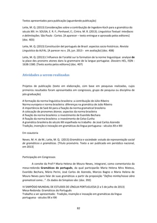 82
Textos apresentados para publicação (aguardando publicação)
Leite, M. Q. (2013) Considerações sobre a contribuição de Ingedore Koch para a gramática do
século XXI. In: SOUSA, E. R. F.; Penhavel, E.; Cintra. M. R. (2013). Linguística Textual: interfaces
e delimitações. São Paulo : Cortez. [A aparecer – texto entregue e aprovado pelos editores]
(doc. 403)
Leite, M. Q. (2013) Constitución del portugués de Brasil: aspectos socio-históricos. Revista
Linguística da ALFAL. [A parecer no v. 29, jun. 2013 - em avaliação] (doc. 408)
Leite, M. Q. (2013) L’influence de l’oralité sur la formation de la norme linguistique: analyse de
la place des pronoms atones dans la grammaire de la langue portugaise. Dossiers HEL, ISSN :
1638-1580. [Texto aceito pelos editores] (doc. 407)
Atividades a serem realizadas
Projetos de publicação (texto em elaboração, com base em pesquisas realizadas, cujos
primeiros resultados foram apresentados em congressos, grupo de pesquisa ou disciplina de
pós-graduação)
A formação da norma linguística brasileira: a contribuição de Júlio Ribeiro
Norma europeia e norma brasileira: diferenças na gramática de João Ribeiro
A importância de Said Ali para a fixação da norma gramatical brasileira
A colocação de pronomes átonos: aspectos da norma brasileira
A fixação da norma brasileira: o investimento de Evanildo Bechara
A fixação da norma brasileira: o investimento de Celso Cunha
A gramática brasileira do século XXI espelhada no trabalho de José Carlos Azeredo
Tradição, invenção e inovação em gramáticas da língua portuguesa - séculos XX e XXI
Em coautoria
Neves. M. H. de M.; Leite, M. Q. (2013) Gramática e sociedade: estudo da representação social
de gramáticos e gramáticas. [Título provisório. Texto a ser publicado em periódico nacional,
em 2013]
Participação em Congressos
A convite da Prof.ª Maria Helena de Moura Neves, integrarei, como comentarista da
mesa-redonda Gramáticos do português, da qual participarão Maria Helena Mira Mateus,
Evanildo Bechara, Mário Perini, José Carlos de Azeredo, Marcos Bagno e Maria Helena de
Moura Neves para falar de suas gramáticas a partir da proposição “Defino minha/nossa obra
gramatical como...”. Os dados do Simpósio são: (doc. 392)
IV SIMPÓSIO MUNDIAL DE ESTUDOS DE LÍNGUA PORTUGUESA (2 a 5 de julho de 2013)
Mesa-Redonda: Gramáticos do Português
Trabalho a ser apresentado: Tradição, invenção e inovação em gramáticas da língua
portuguesa - séculos XX e XXI
 