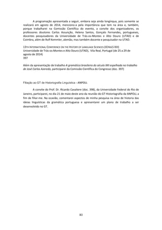 83
A programação apresentada a seguir, embora seja ainda longínqua, pois somente se
realizará em agosto de 2014, menciono-a pela importância que tem na área e, também,
porque trabalharei na Comissão Científica do evento, a convite dos organizadores, os
professores doutores Carlos Assunção, Helena Santos, Gonçalo Fernandes, portugueses,
docentes pesquisadores da Universidade de Trás-os-Montes e Alto Douro (UTAD) e de
Coimbra, além de Rolf Kemmler, alemão, mas também docente e pesquisador na UTAD.
13TH INTERNATIONAL CONFERENCE ON THE HISTORY OF LANGUAGE SCIENCES (ICHoLS XIII)
Universidade de Trás-os-Montes e Alto Douro (UTAD), Vila Real, Portugal (de 25 a 29 de
agosto de 2014)
397
Além da apresentação de trabalho A gramática brasileira do século XXI espelhada no trabalho
de José Carlos Azeredo, participarei da Comissão Científica do Congresso (doc. 397)
Filiação ao GT de Historiografia Linguística - ANPOLL
A convite do Prof. Dr. Ricardo Cavaliere (doc. 398), da Universidade Federal do Rio de
Janeiro, participarei, no dia 21 de maio deste ano da reunião do GT Historiografia da ANPOLL a
fim de filiar-me. Na ocasião, comentarei aspectos de minha pesquisa na área de historia das
ideias linguísticas da gramática portuguesa e apresentarei um plano de trabalho a ser
desenvolvido no GT.
 