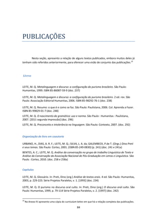 84
PUBLICAÇOES
Nesta seção, apresento a relação de alguns textos publicados, embora muitos deles já
tenham sido referidos anteriormente, para oferecer uma visão de conjunto das publicações.10
Livros
LEITE, M. Q. Metalinguagem e discurso: a configuração do purismo brasileiro. São Paulo:
Humanitas, 1999. ISBN 85-86087-59-9 (doc. 237)
LEITE, M. Q. Metalinguagem e discurso: a configuração do purismo brasileiro. 2 ed. rev. São
Paulo: Associação Editorial Humanitas, 2006. ISBN 85-98292-76-1 (doc. 238)
LEITE, M. Q. Resumo: o que é e como se faz. São Paulo: Paulistana, 2006. Col. Aprenda a Fazer.
ISBN 85-99829-01-7 (doc. 248)
LEITE, M. Q. O nascimento da gramática: uso e norma. São Paulo : Humanitas : Paulistana,
2007. [2011 segunda impressão] (doc. 296)
LEITE, M. Q. Preconceito e intolerância na linguagem. São Paulo: Contexto, 2007. (doc. 292)
Organização de livro em coautoria
URBANO, H., DIAS, A. R. F.; LEITE, M. Q.; SILVA, L. A. da; GALEMBECK, P.de T. (Orgs.) Dino Preti
e seus temas. São Paulo: Cortez, 2001. (ISBN 85-249-0830) (p. 241) (doc. 241 e 241a)
BENTES, A. C.; LEITE, M. Q. Análise da conversação no grupo de trabalho Linguística de Texto e
Análise da Conversação da Associação Nacional de Pós-Graduação em Letras e Linguística. São
Paulo : Cortez, 2010. (doc. 258 e 258a)
Capítulos
LEITE, M. Q. Glossário. In: Preti, Dino (org.) Análise de textos orais. 4 ed. São Paulo: Humanitas,
2003, p. 229-223. Série Projetos Paralelos, v. 1. [1993] (doc. 234)
LEITE, M. Q. O purismo no discurso oral culto. In: Preti, Dino (org.) O discurso oral culto. São
Paulo: Humanitas, 1999, p. 79-114 Série Projetos Paralelos, v. 2. [1997] (doc. 242)
10
No Anexo IV apresento uma cópia do curriculum lattes em que há a relação completa das publicações.
 