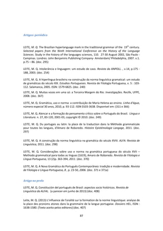 87
Artigos: periódico
LEITE, M. Q. The Brazilian hyperlanguage mark in the traditional grammar of the 19th
century.
Selected papers from the Ninth International Conference on the History of the Language
Sciences. Study in the history of the languages sciences, 110. 27-30 August 2002, São Paulo -
Campinas. Londres: John Benjamins Publishing Company- Amsterdam/ Philadelphia, 2007. v.1.
p.75 – 86. (doc. 295)
LEITE, M. Q. Intolerância e linguagem: um estudo de caso. Revista da ANPOLL. , v.14, p.175 -
188, 2003. (doc. 254)
LEITE, M. Q. A hiperlíngua brasileira na construção da norma linguística gramatical: um estudo
de gramáticas do século XIX. Estudios Portugueses. Revista de Filología Portuguesa, v. 5 : 103-
112. Salamanca, 2005. ISSN: 1579-6825. (doc. 240)
LEITE, M. Q. Muitas vozes em uma só: a Terceira Margem do Rio. Investigações. Recife, UFPE,
2008. (doc. 367)
LEITE, M. Q. Gramática, uso e norma: a contribuição de Maria Helena ao ensino. Linha d'água,
número especial 30 anos, 2010, p. 93-112. ISSN 0103-3638. Disponível em: (311 e 366)
LEITE, M. Q. Alencar e a formação do pensamento crítico sobre o Português do Brasil. Língua e
Literatura. n. 27, 83-120, 2001-03, copyright © 2010. (doc. 249)
LEITE, M. Q. Du portugais au latin: la place de la traduction dans la Méthode grammaticale
pour toutes les langues, d’Amaro de Roboredo. Histoire Epistémologie Langage, 2011. (doc.
297)
LEITE, M. Q. A construção da norma linguística na gramática do século XVIII. ALFA: Revista de
Linguística, 2011. (doc. 298)
LEITE, M. Q. Considerações sobre uso e norma na gramática portuguesa do século XVII –
Methodo grammatical para todas as linguas (1619), Amaro de Roboredo. Revista de Filologia e
Língua Portuguesa, 13 (2)p. 363-394, 2011. (doc. 370)
LEITE, M. Q. A Nova Gramática do Português Contemporâneo: tradição e modernidade. Revista
de Filologia e Língua Portuguesa, 8 , p. 23-50, 2006. (doc. 371 e 371a)
Artigo no prelo
LEITE, M. Q. Constitución del portugués de Brasil: aspectos socio históricos. Revista de
Linguística da ALFAL. (a parecer em junho de 2013) (doc. 408)
Leite, M. Q. (2013) L’influence de l’oralité sur la formation de la norme linguistique: analyse de
la place des pronoms atones dans la grammaire de la langue portugaise. Dossiers HEL, ISSN :
1638-1580. (Texto aceito pelos editores) (doc. 407)
 