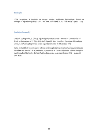 88
Tradução
LEON, Jacqueline. A linguística de corpus: história, problemas, legitimidade. Revista de
Filologia e Língua Portuguesa, 8 , p. 51-82, 2006. Trad. Leite, M. Q.. KUNDMAN, S. (doc. 371a)
Capítulos (no prelo)
Leite, M. Q; Negreiros, G. (2013). Algumas perspectivas sobre a Análise da Conversação no
Brasil. In: Gonçalves. A. V.; Góis. M. L. de S. (orgs.) O fazer científico? Campinas : Mercado de
Letras, v.2. (Publicação prevista para o segundo semestre de 2013) (doc. 404)
Leite, M. Q. (2013) Considerações sobre a contribuição de Ingedore Koch para a gramática do
século XXI. In: SOUSA, E. R. F.; Penhavel, E.; Cintra. M. R. (2013). Linguística Textual: interfaces
e delimitações. São Paulo : Cortez. (Publicação prevista para dezembro de 2012 – atrasada)
(doc. 409)
 