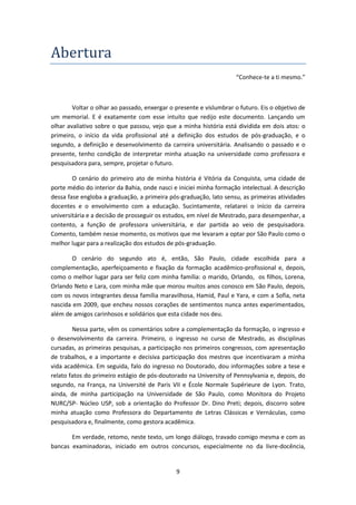 9
Abertura
“Conhece-te a ti mesmo.”
Voltar o olhar ao passado, enxergar o presente e vislumbrar o futuro. Eis o objetivo de
um memorial. E é exatamente com esse intuito que redijo este documento. Lançando um
olhar avaliativo sobre o que passou, vejo que a minha história está dividida em dois atos: o
primeiro, o início da vida profissional até a definição dos estudos de pós-graduação, e o
segundo, a definição e desenvolvimento da carreira universitária. Analisando o passado e o
presente, tenho condição de interpretar minha atuação na universidade como professora e
pesquisadora para, sempre, projetar o futuro.
O cenário do primeiro ato de minha história é Vitória da Conquista, uma cidade de
porte médio do interior da Bahia, onde nasci e iniciei minha formação intelectual. A descrição
dessa fase engloba a graduação, a primeira pós-graduação, lato sensu, as primeiras atividades
docentes e o envolvimento com a educação. Sucintamente, relatarei o início da carreira
universitária e a decisão de prosseguir os estudos, em nível de Mestrado, para desempenhar, a
contento, a função de professora universitária, e dar partida ao veio de pesquisadora.
Comento, também nesse momento, os motivos que me levaram a optar por São Paulo como o
melhor lugar para a realização dos estudos de pós-graduação.
O cenário do segundo ato é, então, São Paulo, cidade escolhida para a
complementação, aperfeiçoamento e fixação da formação acadêmico-profissional e, depois,
como o melhor lugar para ser feliz com minha família: o marido, Orlando, os filhos, Lorena,
Orlando Neto e Lara, com minha mãe que morou muitos anos conosco em São Paulo, depois,
com os novos integrantes dessa família maravilhosa, Hamid, Paul e Yara, e com a Sofia, neta
nascida em 2009, que encheu nossos corações de sentimentos nunca antes experimentados,
além de amigos carinhosos e solidários que esta cidade nos deu.
Nessa parte, vêm os comentários sobre a complementação da formação, o ingresso e
o desenvolvimento da carreira. Primeiro, o ingresso no curso de Mestrado, as disciplinas
cursadas, as primeiras pesquisas, a participação nos primeiros congressos, com apresentação
de trabalhos, e a importante e decisiva participação dos mestres que incentivaram a minha
vida acadêmica. Em seguida, falo do ingresso no Doutorado, dou informações sobre a tese e
relato fatos do primeiro estágio de pós-doutorado na University of Pennsylvania e, depois, do
segundo, na França, na Université de Paris VII e École Normale Supérieure de Lyon. Trato,
ainda, de minha participação na Universidade de São Paulo, como Monitora do Projeto
NURC/SP- Núcleo USP, sob a orientação do Professor Dr. Dino Preti; depois, discorro sobre
minha atuação como Professora do Departamento de Letras Clássicas e Vernáculas, como
pesquisadora e, finalmente, como gestora acadêmica.
Em verdade, retomo, neste texto, um longo diálogo, travado comigo mesma e com as
bancas examinadoras, iniciado em outros concursos, especialmente no da livre-docência,
 