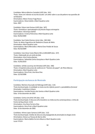 92
Candidata: Márcia Martins Castaldo (USP) (doc. 341)
Título: Vozes em trânsito na escrita escolar: um olhar sobre o uso da palavra nas questões de
vertibulares
Orientadora: Maria Teresa Fraga Rocco
Examinadores: Sílvia Colello e Marli Quadros Leite
Data: 2007
Candidato: Edson José Gomes (USP) (doc. 347)
Título: Gramática e aprendizagem do francês língua estrangeira
Orientadora: Véronique Dahlet
Examinadores: Cristina Pietraróia e Marli Quadros Leite
Data: 05/02/2009
Candidata: Saul Cabral Gomes Júnior (doc. 340-346)
Título: As ideias linguísticas de Gladstone Chaves de Melo
Orientadora: Marli Quadros Leite
Examinadores: Maria Mercedes e Maria Clara Paixão de Souza
Data: 05/10/2009
Candidato: Caio César Costa Ribeiro Mira (UNICAMP) (doc. 337)
Título: Elaboração de um estilo de fala
Orientadora: Ana Cristina Bentes
Examinadores: Sebastião Carlos Gonçalves e Marli Quadros Leite
Data: 31/05/2010
Candidata: Jahilda Lourenço de Almeida (USP) (doc. 348)
Título: A trajetória discursivo da violência em “Homens de papel”, de Plínio Marcos
Orientadora: Marli Quadros Leite
Examinadores: Dino Preti, Ana Rosa Dias
Data: 22/10/2008
Participação em bancas de Mestrado
Candidata: Marlene Assunção de Nóbrega (USP) (doc. 114)
Título da dissertação: A oralidade no texto escrito infanto-juvenil: o paradidático ficcional
Orientador: Hudinilson Urbano
Examinadores: Irenilde Pereira dos Santos e Marli Quadros Leite
Data: 14 de dezembro de 2001
Candidato: Carlos Lírio (PUC-SP) (doc. 113)
Título da dissertação: O discurso afro-brasileiro na mídia escrita contemporânea: a linha de
frente da Raça Brasil. (113)
Orientadora: Ana Rosa Ferreira Dias
Examinadores: Dino Preti e Marli Quadros Leite
Data: 16 de dezembro de 2002
Candidata: Arlene Lopes Santana (USP) (doc. 112)
Título da dissertação: Análise do discurso da propaganda de prevenção às drogas (112)
Orientadora: Diana Luz Pessoa de Barros (DL)
Examinadores: Maria Adélia Ferreira Mauro e Marli Quadros Leite
Local: FFLCH
 