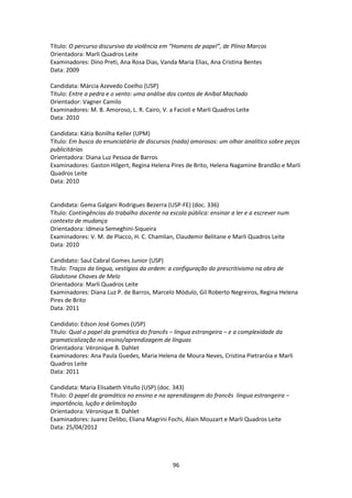 96
Título: O percurso discursivo da violência em “Homens de papel”, de Plínio Marcos
Orientadora: Marli Quadros Leite
Examinadores: Dino Preti, Ana Rosa Dias, Vanda Maria Elias, Ana Cristina Bentes
Data: 2009
Candidata: Márcia Azevedo Coelho (USP)
Título: Entre a pedra e o vento: uma análise dos contos de Aníbal Machado
Orientador: Vagner Camilo
Examinadores: M. B. Amoroso, L. R. Cairo, V. a Facioli e Marli Quadros Leite
Data: 2010
Candidata: Kátia Bonilha Keller (UPM)
Título: Em busca do enunciatário de discursos (nada) amorosos: um olhar analítico sobre peças
publicitárias
Orientadora: Diana Luz Pessoa de Barros
Examinadores: Gaston Hilgert, Regina Helena Pires de Brito, Helena Nagamine Brandão e Marli
Quadros Leite
Data: 2010
Candidata: Gema Galgani Rodrigues Bezerra (USP-FE) (doc. 336)
Título: Contingências do trabalho docente na escola pública: ensinar a ler e a escrever num
contexto de mudança
Orientadora: Idmeia Semeghini-Siqueira
Examinadores: V. M. de Placco, H. C. Chamlian, Claudemir Belitane e Marli Quadros Leite
Data: 2010
Candidato: Saul Cabral Gomes Junior (USP)
Título: Traços da língua, vestígios da ordem: a configuração do prescritivismo na obra de
Gladstone Chaves de Melo
Orientadora: Marli Quadros Leite
Examinadores: Diana Luz P. de Barros, Marcelo Módulo, Gil Roberto Negreiros, Regina Helena
Pires de Brito
Data: 2011
Candidato: Edson José Gomes (USP)
Título: Qual o papel da gramática do francês – língua estrangeira – e a complexidade da
gramaticalização no ensino/aprendizagem de línguas
Orientadora: Véronique B. Dahlet
Examinadores: Ana Paula Guedes, Maria Helena de Moura Neves, Cristina Pietraróia e Marli
Quadros Leite
Data: 2011
Candidata: Maria Elisabeth Vitullo (USP) (doc. 343)
Título: O papel da gramática no ensino e na aprendizagem do francês língua estrangeira –
importância, lução e delimitação
Orientadora: Véronique B. Dahlet
Examinadores: Juarez Delibo, Eliana Magrini Fochi, Alain Mouzart e Marli Quadros Leite
Data: 25/04/2012
 