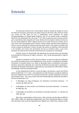 99
Extensao
O vínculo que mantinha com o Ensino Básico, desde os tempos de atuação no ensino
em Vitória da Conquista, permaneceu por algum tempo em São Paulo. Meu primeiro contato
com ensino em São Paulo foi com o fundamental, como professora de Língua
Portuguesa/Redação no Colégio Batista Brasileiro. Esse foi um contato longo e produtivo:
fiquei seis anos trabalhando com alunos de 7as
e 8as
séries e pude levar para a escola muito do
que ia aprendendo sobre Linguística de Texto, Análise da Conversação e Análise do Discurso.
Era uma oportunidade de “testar” algumas teorias com as quais entrava em contato, sem, é
claro, levar novas terminologias para os alunos. A Escola sempre aprovava meus projetos de
ensino e isso me estimulava a continuar junto dos jovens alunos. Tive, porém, de romper esse
vínculo na época do doutorado. A Escola, contudo, não aceitou em definitivo minha demissão
e me concedeu uma licença sem vencimentos até que eu resolvesse voltar, o que nunca
aconteceu em razão de meu constante envolvimento com a pesquisa na universidade.
Contudo, mesmo na Universidade, não abandonei esse nível de ensino, pois participei
da Associação de Professores de Língua e Literatura - APLL, tendo desempenhado o cargo de
presidente.
Quando fui presidente da APLL, procurei elaborar um plano de ação que viabilizasse
um contato permanente entre universidade/escola, como, de fato, é o propósito da entidade.
Priorizamos, o Conselho Diretor e eu, então, as discussões sobre os Parâmetros Curriculares
Nacionais, documento elaborado sob o patrocínio do Ministério da Educação e do Desporto -
Secretaria de Educação Fundamental, e organizado por duas professoras, Kátia Bräklin e Maria
José Nóbrega, sendo esta associada da APLL.
A meta estabelecida foi discutir o ensino de língua e de literatura, a partir dos PCN de
ensino fundamental 3° e 4° ciclos - com professores da rede particular e privada da cidade de
São Paulo. Organizei com a Prof.ª Dr.ª Ana Rosa Ferreira Dias - grande companheira com quem
posso sempre contar - três cursos, todos muito bem frequentados por professores de todas as
séries do fundamental II e III:
1. A Abordagem da Língua Portuguesa nos Parâmetros Curriculares Nacionais – 1º
semestre de 1998. (doc. 64)
2. A Abordagem do Texto Literário nos Parâmetros Curriculares Nacionais - 2° semestre
de 1998. (doc. 65)
3. A Abordagem da Gramática nos Parâmetros Curriculares Nacionais - 2° semestre de
1999. (doc. 66)
Além disso, empreendemos esforços para a APLL participar das Reuniões da SBPC de
1997, 1998 e 1999, com significativa programação, que atraiu considerável público e rendeu
boas discussões sobre ensino de língua/literatura. Registro que, infelizmente, naquela ocasião
 