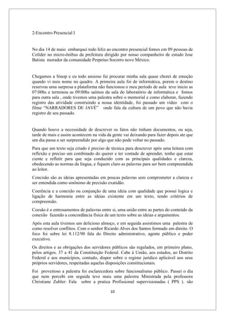 10
2-Encontro Presencial I
No dia 14 de maio embarquei todo feliz ao encontro presencial fomos em 09 pessoas de
Colíder no micro-ônibus da prefeitura dirigido por nosso companheiro de estudo Jose
Batista morador da comunidade Perpetuo Socorro novo México.
Chegamos a Sinop e eu todo ansioso fui procurar minha sala quase chorei de emoção
quando vi meu nome no quadro. A primeira aula foi de informática, porem o destino
reservou uma surpresa a plataforma não funcionou o meu período de aula teve inicio as
07:00hs e terminou as 09:00hs saímos da sala do laboratório de informática e fomos
para outra sala , onde tivemos uma palestra sobre o memorial e como elaborar, fazendo
registro das atividade construindo a nossa identidade, foi passado um vídeo com o
filme “NARRADORES DE JAVÉ” onde fala da cultura de um povo que não havia
registro de seu passado.
Quando houve a necessidade de descrever os fatos não tinham documentos, ou seja,
tarde de mais e assim acontecem na vida da gente vai deixando para fazer depois ate que
um dia passa a ser surpreendido por algo que não pode voltar no passado.
Para que um texto seja criado é preciso de técnica para descrever após uma leitura com
reflexão e preciso um combinado do querer e ter vontade de aprender, tenho que estar
ciente e refletir para que seja conduzido com as principais qualidades e clareza,
obedecendo as normas da língua, e fiquem claro as palavras para ser bem compreendida
ao leitor.
Concisão são as ideias apresentadas em poucas palavras sem comprometer a clareza e
ser entendida como sinônimo de precisão exatidão.
Coerência e a conexão ou conjunção de uma ideia com qualidade que possui logica e
ligação de harmonia entre as ideias existente em um texto, tendo critérios de
compreensão.
Coesão é o entrosamentos de palavras entre si, uma união entre as partes do conteúdo da
conexão fazendo a concordância física de um texto sobre as ideias e argumentos.
Após esta aula tivemos um delicioso almoço, e em seguida assistimos uma palestra de
como resolver conflitos. Com o senhor Ricardo Alves dos Santos formado em direito. O
foco foi sobre lei 8.112/90 fala do Direito administrativo, agente público e poder
executivo.
Os direitos e as obrigações dos servidores públicos são regulados, em primeiro plano,
pelos artigos. 37 a 41 da Constituição Federal. Cabe à União, aos estados, ao Distrito
Federal e aos municípios, contudo, dispor sobre o regime jurídico aplicável aos seus
próprios servidores, respeitadas aquelas disposições constitucionais.
Foi proveitoso a palestra foi esclarecedora sobre funcionalismo público. Passei o dia
que nem percebi em seguida teve mais uma palestra Ministrada pela professora
Christiane Zubler: Fala sobre a pratica Profissional supervisionadas ( PPS ). são
 