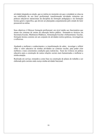 11
atividade integrada ao estudo, que se realiza no momento em que o estudante se situa na
sua redefinição do seu fazer profissional, transformando atividades rotineiras em
práticas educativas intencionais da disciplina de formação pedagógica e de formação
técnica geral e específica, que devem ser planejadas conjuntamente pelo estudo do tutor
presencial ou online.
Seus objetivos é Oferecer formação profissional, em nível médio aos funcionários que
atuam nos sistemas de ensino da educação básica pública formando-os técnicos em
Secretaria Escolar, Multimeios Didáticos, Alimentação Escolar e Infraestrutura Escolar,
formação técnica consiste em um conjunto de atividades teórico-práticas, investigativas
e reflexivas.
Ajudando a melhorar o conhecimento e a transformação do saber, investigar e refletir
sobre o valor educativo de minhas atividades no contexto escolar, para poder criar
melhores e mais consistentes condições para realizá-las; Fazer da vivência em prática
educativa para a construção de outras relações sociais mais humanizadas e melhorar a
minha atuação.
Realizada em serviço, tomando-a como base na construção de planos de trabalho a ser
elaborado pelo cursista onde exerço minha atividade funcional.
 