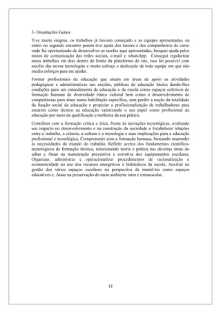 12
3- Orientações Gerais
Tive muito enigma, os trabalhos já haviam começado e as equipes apresentadas, eu
entrei no segundo encontro porem tive ajuda dos tutores e dos companheiros de curso
onde fui oportunizado de desenvolver as tarefas aqui apresentadas, busquei ajuda pelos
meios de comunicação das redes sociais, e-mail e whatsApp. Consegui regularizar
meus trabalhos em dias dentro do limite da plataforma do site, isso foi possível com
auxilio das novas tecnologias e muito esforço e dedicação de toda equipe em que não
mediu esforços para me ajudar.
Formar profissionais da educação que atuam em áreas de apoio as atividades
pedagógicas e administrativas nas escolas, públicas de educação básica dando-lhes
condições para um entendimento da educação e da escola como espaços coletivos de
formação humana de diversidade étnica cultural bem como o desenvolvimento de
competências para atuar numa habilitação específica, sem perder a noção da totalidade
da função social da educação e propiciar a profissionalização de trabalhadores para
atuarem como técnico na educação valorizando o seu papel como profissional da
educação por meio da qualificação e melhoria da sua prática.
Contribuir com a formação crítica e ética, frente às inovações tecnológicas, avaliando
seu impacto no desenvolvimento e na construção da sociedade e Estabelecer relações
entre o trabalho, a ciência, a cultura e a tecnologia e suas implicações para a educação
profissional e tecnológica, Comprometer com a formação humana, buscando responder
às necessidades do mundo do trabalho, Refletir acerca dos fundamentos científico-
tecnológicos da formação técnica, relacionando teoria e prática nas diversas áreas do
saber e Atuar na manutenção preventiva e corretiva dos equipamentos escolares,
Organizar, administrar e operacionalizar procedimentos de racionalização e
economicidade no uso dos recursos energéticos e hidráulicos da escola, Auxiliar na
gestão dos vários espaços escolares na perspectiva de mantê-los como espaços
educativos e, Atuar na preservação do meio ambiente intra e extraescolar.
 