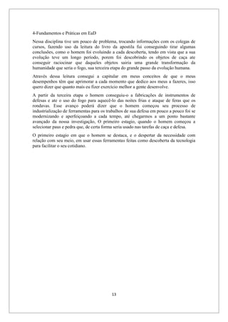 13
4-Fundamentos e Práticas em EaD
Nessa disciplina tive um pouco de problema, trocando informações com os colegas de
cursos, fazendo uso da leitura do livro da apostila fui conseguindo tirar algumas
conclusões, como o homem foi evoluindo a cada descoberta, tendo em vista que a sua
evolução teve um longo período, porem foi descobrindo os objetos de caça ate
conseguir raciocinar que daqueles objetos sairia uma grande transformação da
humanidade que seria o fogo, sua terceira etapa do grande passo da evolução humana.
Através dessa leitura consegui a capitular em meus conceitos de que o meus
desempenhos têm que aprimorar a cada momento que dedico aos meus a fazeres, isso
quero dizer que quanto mais eu fizer exercício melhor a gente desenvolve.
A partir da terceira etapa o homem conseguiu-o a fabricações de instrumentos de
defesas e ate o uso do fogo para aquecê-lo das noites frias e ataque de feras que os
rondavas. Esse avanço poderá dizer que o homem começou seu processo de
industrialização de ferramentas para os trabalhos de sua defesa em pouco a pouco foi se
modernizando e aperfeiçoando a cada tempo, até chegarmos a um ponto bastante
avançado da nossa investigação, O primeiro estagio, quando o homem começou a
selecionar paus e pedra que, de certa forma seria usado nas tarefas de caça e defesa.
O primeiro estagio em que o homem se destaca, e o despertar da necessidade com
relação com seu meio, em usar essas ferramentas feitas como descoberta da tecnologia
para facilitar o seu cotidiano.
 
