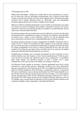 14
5-Orientações para as PPS
Minha maior dificuldade e sanada com a ajuda então do meu entrosamento no curso é
por via tutores que estão me auxiliando constantemente, com os demais cursista tenho
contato, mas quase não participo do fórum. Estou regularizando as disciplina para poder
socializar com os demais educando, porém no WhatsApp gente esta conseguindo
socializar algumas duvida com os alunos e também com os tutores.
Objetivos é Oferecer formação profissional, em nível médio aos funcionários que atuam
nos sistemas de ensino da educação básica pública formando-os técnicos em serviço,
tomando-a como base na construção de planos de trabalho a ser elaborado pelo cursista
onde exerço minha atividade funcional.
No primeiro pratique Procurei profissionais em áreas diferentes e tivemos um bate papo
descontraído sobre a importância do estagio na formação do acadêmico, todos disseram
as mesmas frase o estagio e muito importante e decisivo na vida do educando deixa
mais consciente de suas tarefas com e responsabilidade para exercê-las na pratica.
Por alguns minutos reunimos com meus companheiros de trabalho e discutimos sobre o
artigo 1º da lei 11.788 de 25 de setembro de 2008, chegamos a uma conclusão, unanime
que seria ótimo que todos os profissionais independente de qualquer formação deveriam
ter estagio acompanhado de um tutor ou mesmo profissional da área, para que possa
corrigir erros corriqueiros que abala e deixa o iniciante nervoso as vezes por um simples
gestos que acaba deixando descontrolado do seu exercício.
Estabelecemos um dialogo com o secretário de educação do nosso município e com o
prefeito também, mais não atingimos o êxito, Ficamos paralisados por 54 dias de greve
e não foi possível, devidos que estávamos juntos com os professores e os problemas
deles foram sanados eles decidiram retornar as aulas e ficamos com o grupo
enfraquecido tivemos que retornar as atividades sem alcançar os objetivos.
Nos Motorista Somos lotados na secretária e ficamos aguardando neste local as aulas
terminarem e nesse período estamos a disposição. Tentamos com varias negociações
para que conseguirmos o piso Nacional que ate 2011 foi cumprido pelo poder executivo,
porém no final do mandato em 2012 não honrou o compromisso, aprovou o aumento de
22% para os professores e para os demais profissionais foi 10,45% descumprindo ate os
dias de hoje sem previsão de corrigir essa perca do piso Nacional, e teve mais aumento
em que acumulou mais 7,09% em 2013 chegando um prejuízo financeiro de 17,54%. A
atual gestão 2017/2020 Tendo previsão de ser corrigida a diferença salarial ate o fim de
seu mandato, para os profissionais da educação na área do apoio ficamos satisfeitos com
a proposta cumprida, sendo conquistada a valorização profissional.
 