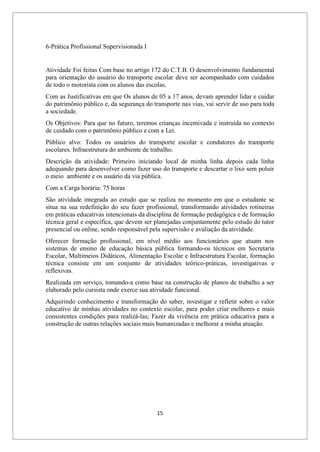 15
6-Prática Profissional Supervisionada I
Atividade Foi feitas Com base no artigo 172 do C.T.B. O desenvolvimento fundamental
para orientação do usuário do transporte escolar deve ser acompanhado com cuidados
de todo o motorista com os alunos das escolas.
Com as Justificativas em que Os alunos de 05 a 17 anos, devam aprender lidar e cuidar
do patrimônio público e, da segurança do transporte nas vias, vai servir de uso para toda
a sociedade.
Os Objetivos: Para que no futuro, teremos crianças incentivada e instruída no contexto
de cuidado com o patrimônio público e com a Lei.
Público alvo: Todos os usuários do transporte escolar e condutores do transporte
escolares. Infraestrutura do ambiente de trabalho.
Descrição da atividade: Primeiro iniciando local de minha linha depois cada linha
adequando para desenvolver como fazer uso do transporte e descartar o lixo sem poluir
o meio ambiente e os usuário da via pública.
Com a Carga horária: 75 horas
São atividade integrada ao estudo que se realiza no momento em que o estudante se
situa na sua redefinição do seu fazer profissional, transformando atividades rotineiras
em práticas educativas intencionais da disciplina de formação pedagógica e de formação
técnica geral e específica, que devem ser planejadas conjuntamente pelo estudo do tutor
presencial ou online, sendo responsável pela supervisão e avaliação da atividade.
Oferecer formação profissional, em nível médio aos funcionários que atuam nos
sistemas de ensino de educação básica pública formando-os técnicos em Secretaria
Escolar, Multimeios Didáticos, Alimentação Escolar e Infraestrutura Escolar, formação
técnica consiste em um conjunto de atividades teórico-práticas, investigativas e
reflexivas.
Realizada em serviço, tomando-a como base na construção de planos de trabalho a ser
elaborado pelo cursista onde exerce sua atividade funcional.
Adquirindo conhecimento e transformação do saber, investigar e refletir sobre o valor
educativo de minhas atividades no contexto escolar, para poder criar melhores e mais
consistentes condições para realizá-las; Fazer da vivência em prática educativa para a
construção de outras relações sociais mais humanizadas e melhorar a minha atuação.
 