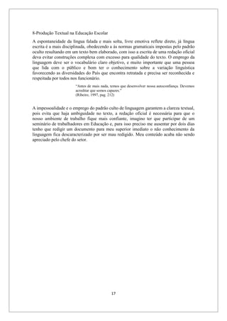 17
8-Produção Textual na Educação Escolar
A espontaneidade da língua falada e mais solta, livre emotiva reflete direto, já língua
escrita é a mais disciplinada, obedecendo a ás normas gramaticais impostas pelo padrão
oculto resultando em um texto bem elaborado, com isso a escrita de uma redação oficial
deva evitar construções complexa com excesso para qualidade do texto. O emprego da
linguagem deve ser o vocabulário claro objetivo, e muito importante que uma pessoa
que lida com o público e bom ter o conhecimento sobre a variação linguística
favorecendo as diversidades do País que encontra retratada e precisa ser reconhecida e
respeitada por todos nos funcionário.
“Antes de mais nada, temos que desenvolver nossa autoconfiança. Devemos
acreditar que somos capazes.”
(Ribeiro, 1997, pag. 212)
A impessoalidade e o emprego do padrão culto de linguagem garantem a clareza textual,
pois evita que haja ambiguidade no texto, a redação oficial é necessária para que o
nosso ambiente de trabalho fique mais confiante, imagino ter que participar de um
seminário de trabalhadores em Educação e, para isso preciso me ausentar por dois dias
tenho que redigir um documento para meu superior imediato o não conhecimento da
linguagem fica descaracterizado por ser mau redigido. Meu conteúdo acaba não sendo
apreciado pelo chefe do setor.
 