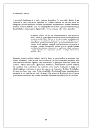 18
9-Informática Básica
A principal abordagem da primeira unidade do módulo 7 - Informática Básica deixa
destacada a transformação da sociedade no Período Neolítico até os dias atuais, ao
imaginar o passado não muito distante, educadores e educando usava método totalmente
manual, exemplo, trabalho feito por mimeografo com a mãos sujas de tinta tinham que
fazer trabalhos manuais como digitar texto, livros, jornais e entre outros trabalhos.
O processo histórico em que esse desenvolvimento de forças produtivas
ocorre, assinala as características da tecnologia e seus entrelaçamentos com
as relações sociais. Não é diferente no caso da revolução tecnológica atual.
Ela originou-se e difundiu-se, não por acaso, em um período histórico da
reestruturação global do capitalismo, para o qual foi uma ferramenta básica.
Portanto, a nova sociedade emergente desse processo de transformação é
capitalista e também informacional, embora apresente variação histórica
considerável nos diferentes países, conforme sua história, cultura, instituições
e relação específica com o capitalismo global e a tecnologia informacional.
(Castells, 1999)
Com essa mudança as Descendência também foram se convertendo e se adaptando com
a novo métodos da evolução num âmbito industrial que ficou mais pratico e rápido para
conclusão dos trabalhos Aprendi com esse modulo os principais itens que aparece na
Área de Trabalho do Sistema Operacional Windows XP são internet Explorer e lixeira
na sequência para a construção do Memorial como fazer a montagem da Capa com
identificação da instituição, do curso, do caderno, do orientador, do título do trabalho,
do nome do aluno, local e data A disciplina Prática Profissional Supervisionada trata-se
da avaliação por meio das atividades desenvolvidas através de Registro de memória das
práticas desenvolvidas e dos estudos realizados compondo a autobiografia do estudante.
 