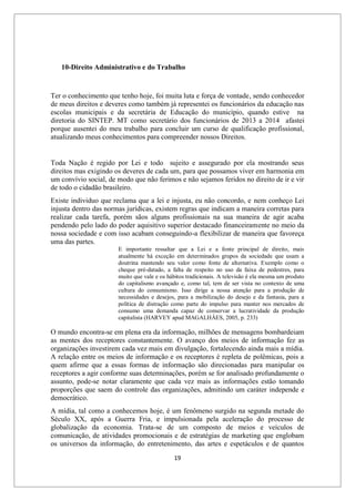 19
10-Direito Administrativo e do Trabalho
Ter o conhecimento que tenho hoje, foi muita luta e força de vontade, sendo conhecedor
de meus direitos e deveres como também já representei os funcionários da educação nas
escolas municipais e da secretária de Educação do município, quando estive na
diretoria do SINTEP. MT como secretário dos funcionários de 2013 a 2014 afastei
porque ausentei do meu trabalho para concluir um curso de qualificação profissional,
atualizando meus conhecimentos para compreender nossos Direitos.
Toda Nação é regido por Lei e todo sujeito e assegurado por ela mostrando seus
direitos mas exigindo os deveres de cada um, para que possamos viver em harmonia em
um convívio social, de modo que não ferimos e não sejamos feridos no direito de ir e vir
de todo o cidadão brasileiro.
Existe individuo que reclama que a lei e injusta, eu não concordo, e nem conheço Lei
injusta dentro das normas jurídicas, existem regras que indicam a maneira corretas para
realizar cada tarefa, porém sãos alguns profissionais na sua maneira de agir acaba
pendendo pelo lado do poder aquisitivo superior destacado financeiramente no meio da
nossa sociedade e com isso acabam conseguindo-a flexibilizar de maneira que favoreça
uma das partes.
E importante ressaltar que a Lei e a fonte principal de direito, mais
atualmente há exceção em determinados grupos da sociedade que usam a
doutrina mantendo seu valor como fonte de alternativa. Exemplo como o
cheque pré-datado, a falta de respeito no uso da faixa de pedestres, para
muito que vale e os hábitos tradicionais. A televisão é ela mesma um produto
do capitalismo avançado e, como tal, tem de ser vista no contexto de uma
cultura do consumismo. Isso dirige a nossa atenção para a produção de
necessidades e desejos, para a mobilização do desejo e da fantasia, para a
política de distração como parte do impulso para manter nos mercados de
consumo uma demanda capaz de conservar a lucratividade da produção
capitalista (HARVEY apud MAGALHÂES, 2005, p. 233)
O mundo encontra-se em plena era da informação, milhões de mensagens bombardeiam
as mentes dos receptores constantemente. O avanço dos meios de informação fez as
organizações investirem cada vez mais em divulgação, fortalecendo ainda mais a mídia.
A relação entre os meios de informação e os receptores é repleta de polêmicas, pois a
quem afirme que a essas formas de informação são direcionadas para manipular os
receptores a agir conforme suas determinações, porém se for analisado profundamente o
assunto, pode-se notar claramente que cada vez mais as informações estão tomando
proporções que saem do controle das organizações, admitindo um caráter independe e
democrático.
A mídia, tal como a conhecemos hoje, é um fenômeno surgido na segunda metade do
Século XX, após a Guerra Fria, e impulsionada pela aceleração do processo de
globalização da economia. Trata-se de um composto de meios e veículos de
comunicação, de atividades promocionais e de estratégias de marketing que englobam
os universos da informação, do entretenimento, das artes e espetáculos e de quantos
 