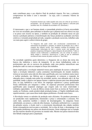 20
mais contribuam para o seu objetivo final de produzir riqueza. Por isso, o primeiro
compromisso da mídia é com o mercado – ou seja, com o consumo. Fatores de
produção
O primeiro homem que, tendo erguido uma cerca em volta de seu terreno e
proclamado - isto me pertence! - encontrou gente ingênua o suficiente para
acreditar nele, foi o fundador da sociedade civil. (Rousseau.)
O interessante e que o ser humano desde a comunidade primitiva já havia necessidade
de viver em sociedade, para enfrentar os desafios que o planeta terra nos oferece na caça
e na pesca sem recurso na época, e também na produção de alimento nessa era que
iniciou a produção patriarca a transformação das forças produtivas acabando com bens
coletivos e tornando propriedade privada, surgindo a produção escravista, trabalhar cada
vez mais para suprir a sobrevivência do grupo.
"A burguesia não pode existir sem revolucionar constantemente os
instrumentos de produção e, portanto, as relações de produção, isto é, todo o
conjunto das relações sociais. Esta mudança contínua da produção, esta
transformação ininterrupta de todo o sistema social, esta agitação, esta
perpétua insegurança distinguem a época burguesa das precedentes. Todas as
relações sociais tradicionais e estabelecidas, com seu cortejo de noções e
ideias antigas e veneráveis, dissolvem-se; e todas as que as substituem
envelhecem antes mesmo de poder ossificar-se." Karl Marx
Na sociedade capitalista quem determina e a burguesia são os donos das terras dos
bancos das indústrias e meios de transporte. Já na classe trabalhadoras estão os
proletariados que são os escravos da produção, onde seus patrões intensificam suas
produções cada vez mais ao comprar as forças dos trabalhos.
Quais implicações a revolução industrial trouxe para ampliação do acesso a educação?
Após a revolução industrial e pelas constantes transformações do mundo moderno,
tornou-se necessário uma mão de obra mais qualificada, pois isso resultaria numa maior
e melhor produção, nas fabricas que o empregariam, ai começou a expansão da
educação para a camada mais pobre da sociedade, porém, essa educação não é de boa
qualidade, tendo o objetivo em apenas formar e capacitar pessoas para uma determinada
área, ou seja, habilitá-la a um oficio. Os empregos repetitivos e pouco qualificados
foram substituídos por máquinas e robôs. As empresas procuram profissionais bem
qualificados para ocuparem empregos que exigem cada vez mais criatividade e
múltiplas capacidades. A cena da fábrica retrata muito bem as teorias de Taylor sendo
usadas no Fordismo, sendo produtividade produção/tempo, e Chaplin trabalhando nela,
repetitivamente, e por causa disso tendo alguns problemas e ficando meio louco.
A Revolução tornou os métodos de produção mais eficientes. Os produtos passaram a
ser produzidos mais rapidamente, barateando o preço e estimulando o consumo. Por
outro lado, aumentou também o número de desempregados. As máquinas foram
substituindo, aos poucos, a mão-de-obra humana. A poluição ambiental teve o aumento
da poluição sonora, o êxodo rural e o crescimento desordenado das cidades também
foram consequências nocivas para a sociedade. Até os dias de hoje, o desemprego é um
dos grandes problemas nos países em desenvolvimento. Gerar empregos tem se tornado
um dos maiores desafios de governos no mundo todo. Mesmo nos países desenvolvidos
têm faltado empregos para a população.
 