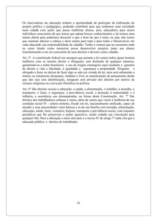 21
Os funcionários da educação tenham a oportunidade de participar da elaboração do
projeto politico e pedagógico, podendo contribuir para que tenhamos uma sociedade
mais cidadã com ações que possa mobilizar alunos, pais, educadores para serem
indivíduos conscientes de que temos que opinar buscar conhecimentos e de termos uma
mente aberta para podermos discernir o que é bom do que é ruim, ou seja, não temos
que somente abaixar a cabeça e dizer amém para tudo e para todos e Desenvolver em
cada educando sua responsabilidade de cidadão. Tenho a certeza que na secretaria onde
eu estou lotado como motorista possa desenvolver projetos junto aos alunos
transformando-o em ser consciente de seus direitos e deveres como cidadão.
Art. 5º. A constituição federal nos assegura que perante a lei somos todos iguais homem
mulheres com os mesmo direito e obrigação, sem distinção de qualquer natureza,
garantindo-se a todos brasileiros e aos de origem estrangeiro aqui residente a garantia
do direito a vida a liberdade, à igualdade e segurança a propriedade. Ninguém e
obrigado a fazer ou deixar de fazer algo se não em virtude da lei, nem será submetido a
tortura ou tratamento desumano, também e livre as manifestação de pensamento desde
que não seja sem identificação, minguem será privado dos direitos por motivo de
crenças religiosas ou convicção filosófica ou politica.
Art. 6º São direitos sociais a educação, a saúde, a alimentação, o trabalho, a moradia, o
transporte, o lazer, a segurança, a previdência social, a proteção à maternidade e à
infância, a assistência aos desamparados, na forma desta Constituição. Art. 7º São
direitos dos trabalhadores urbanos e rurais, além de outros que visem à melhoria de sua
condição social IV - salário mínimo, fixado em lei, nacionalmente unificado, capaz de
atender a suas necessidades vitais básicas e às de sua família com moradia, alimentação,
educação, saúde, lazer, vestuário, higiene, transporte e previdência social, com reajustes
periódicos que lhe preservem o poder aquisitivo, sendo vedada sua vinculação para
qualquer fim. Para a educação o mais relevante e o inciso IV do artigo 7º onde cita que a
educação pública e direitos do trabalhador.
 