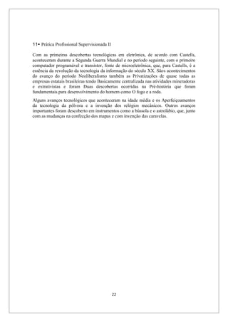 22
11- Prática Profissional Supervisionada II
Com as primeiras descobertas tecnológicas em eletrônica, de acordo com Castells,
aconteceram durante a Segunda Guerra Mundial e no período seguinte, com o primeiro
computador programável e transistor, fonte de microeletrônica, que, para Castells, é a
essência da revolução da tecnologia da informação do século XX. Sãos acontecimentos
do avanço do período Neoliberalismo também as Privatizações de quase todas as
empresas estatais brasileiras tendo Basicamente centralizada nas atividades mineradoras
e extrativistas e foram Duas descobertas ocorridas na Pré-história que foram
fundamentais para desenvolvimento do homem como O fogo e a roda.
Alguns avanços tecnológicos que aconteceram na idade média e os Aperfeiçoamentos
da tecnologia da pólvora e a invenção dos relógios mecânicos. Outros avanços
importantes foram descoberto em instrumentos como a bússola e o astrolábio, que, junto
com as mudanças na confecção dos mapas e com invenção das caravelas.
 