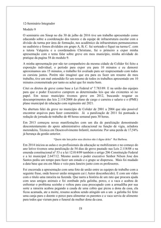 23
12-Seminário Integrador
Modulo 9
O seminário em Sinop no dia 30 de julho de 2016 tive um trabalho apresentado como
educando sobre a coordenação dos tutores e da equipe de infraestrutura escolar com a
divisão da turma por área de formação, nos acadêmico da infraestrutura permanecemos
no auditório e fomos divididos em grupo A, B, C. fui sorteado e fiquei na turma C. com
a tutora Valquiria e a coordenadora Christiane, fui o primeiro a expor minha
apresentação com o tema falar sobre greve em meu município, minha atividade do
pratique da pagina 58 do modulo 9.
A minha apresentação por não ter companheiro da mesma cidade de Colíder foi feito a
exposição individual, o período para expor era para 10 minutos e eu demorei
aproximamos uns 15 minutos, o trabalho foi avaliado para ser reapresentado com todos
os cursista juntos. Porém não imaginei que era para eu fazer um resumo do meu
trabalho, tive um mal entendido fiz um resumo de todos os trabalhos apresentado em 10
minutos cronometrado por tanto eu achei que foi muito bom.
Citei os diretos de greve como base a Lei Federal nº 7.783/89. E na união das equipes
para que o poder Executivo cumprem as determinadas leis que são existentes só no
papel. Em nosso município tivemos greve em 2012, buscando resgatar os
descumprimentos das leis 2.118/2008 do plano de cargo e carreira e salario e o (PME)
plano municipal de educação com regimento até 2021.
Na abertura falei da greve no município de Colider de 2001 a 2004 que não possível
encontrar arquivos para fazer comentário. Já a paralização de 2011 foi pontuada a
redução de jornada de trabalho de 40 horas semanal para 30 horas.
Em 2013 começou novas manifestações com um dia de paralização demostrando
descontentamento do apoio administrativo educacional na função de vigia, zeladora
merendeira, Técnica em Desenvolvimento Infantil, motorista: Por uma perda de 17,54%
já herança da gestão anterior.
“Quem não luta pelos seus direitos não é digno deles” Rui Barbosa.
Em 2014 iniciou as aulas e os profissionais da educação se mobilizaram e no começo do
ano letivo tivemos uma paralização de 54 dias de greve pautado nas Leis 2.118/08 e na
emenda constitucional nº 53 e a lei 12.014/09 também o artigo 206 Constituição Federal
e a lei municipal 2.647/12. Mesmo assim o poder executivo Senhor Nilson Jose dos
Santos pediu um tempo para fazer um estudo e o grupo se dispersou. Mais foi mudado
a data base que era em Maio e veio para Janeiro junto com os professores.
Foi encerrada a apresentação com uma foto de união entre as equipes de trabalho com a
seguinte frase, onde houver união minguem cai ( Autor desconhecido). E com um vídeo
com o titulo uma ratoeira na fazenda. Que narra a história de um rato que procura ajuda
com seus amigos animais e foi zombado pela galinha, porco, e a vaca e acabou de
enfrentar o problema sozinho e voltou para casa preocupado com a armadilha por sua
sorte a ratoeira acabou pegando a cauda de uma cobra que picou a dona da casa, ela
ficou acamada, ate a morte, resumo acabou sendo atingido um a um a galinha foi feito
uma canja para o doente o porco para alimentar os parentes e a vaca serviu de alimento
para todos que vieram para o funeral da mulher dona da casa.
 