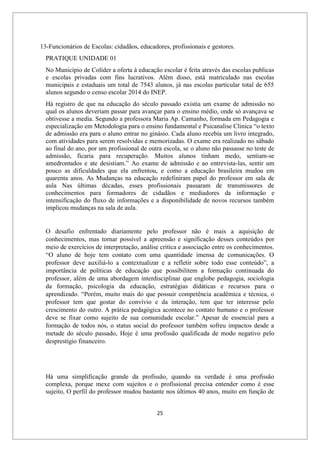 25
13-Funcionários de Escolas: cidadãos, educadores, profissionais e gestores.
PRATIQUE UNIDADE 01
No Município de Colíder a oferta à educação escolar é feita através das escolas publicas
e escolas privadas com fins lucrativos. Além disso, está matriculado nas escolas
municipais e estaduais um total de 7543 alunos, já nas escolas particular total de 655
alunos segundo o censo escolar 2014 do INEP.
Há registro de que na educação do século passado existia um exame de admissão no
qual os alunos deveriam passar para avançar para o ensino médio, onde só avançava se
obtivesse a media. Segundo a professora Maria Ap. Camanho, formada em Pedagogia e
especialização em Metodologia para o ensino fundamental e Psicanalise Clinica “o texto
de admissão era para o aluno entrar no ginásio. Cada aluno recebia um livro integrado,
com atividades para serem resolvidas e memorizadas. O exame era realizado no sábado
ao final do ano, por um profissional de outra escola, se o aluno não passasse no teste de
admissão, ficaria para recuperação. Muitos alunos tinham medo, sentiam-se
amedrontados e ate desistiam.” Ao exame de admissão e ao entrevista-las, sentir um
pouco as dificuldades que ela enfrentou, e como a educação brasileira mudou em
quarenta anos. As Mudanças na educação redefiniram papel do professor em sala de
aula Nas últimas décadas, esses profissionais passaram de transmissores de
conhecimentos para formadores de cidadãos e mediadores da informação e
intensificação do fluxo de informações e a disponibilidade de novos recursos também
implicou mudanças na sala de aula.
O desafio enfrentado diariamente pelo professor não é mais a aquisição de
conhecimentos, mas tornar possível a apreensão e significação desses conteúdos por
meio de exercícios de interpretação, análise crítica e associação entre os conhecimentos.
“O aluno de hoje tem contato com uma quantidade imensa de comunicações. O
professor deve auxiliá-lo a contextualizar e a refletir sobre todo esse conteúdo”, a
importância de políticas de educação que possibilitem a formação continuada do
professor, além de uma abordagem interdisciplinar que englobe pedagogia, sociologia
da formação, psicologia da educação, estratégias didáticas e recursos para o
aprendizado. “Porém, muito mais do que possuir competência acadêmica e técnica, o
professor tem que gostar do convívio e da interação, tem que ter interesse pelo
crescimento do outro. A prática pedagógica acontece no contato humano e o professor
deve se fixar como sujeito de sua comunidade escolar.” Apesar de essencial para a
formação de todos nós, o status social do professor também sofreu impactos desde a
metade do século passado, Hoje é uma profissão qualificada de modo negativo pelo
desprestígio financeiro.
Há uma simplificação grande da profissão, quando na verdade é uma profissão
complexa, porque mexe com sujeitos e o profissional precisa entender como é esse
sujeito, O perfil do professor mudou bastante nos últimos 40 anos, muito em função de
 