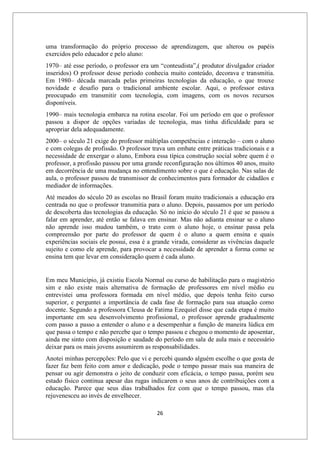 26
uma transformação do próprio processo de aprendizagem, que alterou os papéis
exercidos pelo educador e pelo aluno:
1970– até esse período, o professor era um “conteudista”,( produtor divulgador criador
inseridos) O professor desse período conhecia muito conteúdo, decorava e transmitia.
Em 1980– década marcada pelas primeiras tecnologias da educação, o que trouxe
novidade e desafio para o tradicional ambiente escolar. Aqui, o professor estava
preocupado em transmitir com tecnologia, com imagens, com os novos recursos
disponíveis.
1990– mais tecnologia embarca na rotina escolar. Foi um período em que o professor
passou a dispor de opções variadas de tecnologia, mas tinha dificuldade para se
apropriar dela adequadamente.
2000– o século 21 exige do professor múltiplas competências e interação – com o aluno
e com colegas de profissão. O professor trava um embate entre práticas tradicionais e a
necessidade de enxergar o aluno, Embora essa típica construção social sobre quem é o
professor, a profissão passou por uma grande reconfiguração nos últimos 40 anos, muito
em decorrência de uma mudança no entendimento sobre o que é educação. Nas salas de
aula, o professor passou de transmissor de conhecimentos para formador de cidadãos e
mediador de informações.
Até meados do século 20 as escolas no Brasil foram muito tradicionais a educação era
centrada no que o professor transmitia para o aluno. Depois, passamos por um período
de descoberta das tecnologias da educação. Só no início do século 21 é que se passou a
falar em aprender, até então se falava em ensinar. Mas não adianta ensinar se o aluno
não aprende isso mudou também, o trato com o aluno hoje, o ensinar passa pela
compreensão por parte do professor de quem é o aluno a quem ensina e quais
experiências sociais ele possui, essa é a grande virada, considerar as vivências daquele
sujeito e como ele aprende, para provocar a necessidade de aprender a forma como se
ensina tem que levar em consideração quem é cada aluno.
Em meu Município, já existiu Escola Normal ou curso de habilitação para o magistério
sim e não existe mais alternativa de formação de professores em nível médio eu
entrevistei uma professora formada em nível médio, que depois tenha feito curso
superior, e perguntei a importância de cada fase de formação para sua atuação como
docente. Segundo a professora Cleusa de Fatima Ezequiel disse que cada etapa é muito
importante em seu desenvolvimento profissional, o professor aprende gradualmente
com passo a passo a entender o aluno e a desempenhar a função de maneira lúdica em
que passa o tempo e não percebe que o tempo passou e chegou o momento de aposentar,
ainda me sinto com disposição e saudade do período em sala de aula mais e necessário
deixar para os mais jovens assumirem as responsabilidades.
Anotei minhas percepções: Pelo que vi e percebi quando alguém escolhe o que gosta de
fazer faz bem feito com amor e dedicação, pode o tempo passar mais sua maneira de
pensar ou agir demonstra o jeito de conduzir com eficácia, o tempo passa, porém seu
estado físico continua apesar das rugas indicarem o seus anos de contribuições com a
educação. Parece que seus dias trabalhados fez com que o tempo passou, mas ela
rejuvenesceu ao invés de envelhecer.
 