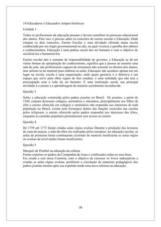 28
14-Educadores e Educandos: tempos históricos
Unidade 1
Todos os profissionais da educação possam e devem contribuir no processo educacional
dos alunos. Para isso, é preciso saber os conceitos de ensino escolar e Educação, Onde
estejam os dois conceitos, Ensino Escolar é uma atividade ofertada numa escola
credenciada por um órgão governamental ou não, na qual vivencia e partilha dos saberes
e conhecimentos; Educação é uma prática social dos ser humano e com o objetivo de
socializá-los e humanizá-los.
Ensino escolar não é somente de responsabilidade do governo; a Educação se dá em
várias formas de apropriação do conhecimento, significa que a pessoa ao assumir uma
sala de aula; são profissionais capazes de ensinarem não somente os direitos dos alunos,
mas utilizar-se de material para elaborar as aulas; Educação não acontece apenas em um
lugar na escola, escola é uma organização, onde quem gerencia é o diretor/a é um
espaço que serve para obter regras de boa conduta, é uma realidade que não tem a
preocupação com o todo do ser humano. É uma instituição social, sua principal
atividade é o ensino e a aprendizagem de maneira socialmente reconhecida.
Questão 3
Sobre a educação construída pelos padres jesuítas no Brasil: Os jesuítas, a partir de
1549, criaram dezessete colégios, seminários e internatos, principalmente aos filhos da
elite o ensino oferecido em colégios e seminários não respondia aos interesses de toda
população no Brasil, existia uma hierarquia dentro das funções exercidas nas escolas
pelos religiosos, o ensino oferecido pelos padres respondia aos interesses das elites,
enquanto as camadas populares permaneciam sem acesso ao ensino.
Questão 4
De 1759 até 1772 foram criadas aulas régias avulsas Durante a produção das lavouras
de cana-de-açúcar, a mão-de-obra era realizadas pelos europeus, na educação escolar, as
aulas de primeiras letras continuaram existindo de maneira insuficiente as aulas régias
ou avulsas de nível médio foram insuficientes.
Questão 5
Marquês de Pombal na educação da colônia.
Foram expulsos os padres da Companhia de Jesus e confiscados todos os seus bens,
Foi criada a real mesa Censória, com o objetivo de censurar os livros indesejáveis e
criadas as aulas régias avulsas, proibiram a circulação de materiais pedagógicos dos
padres jesuítas mesmo após sua expulsão tendo uma nova reforma na educação.
 