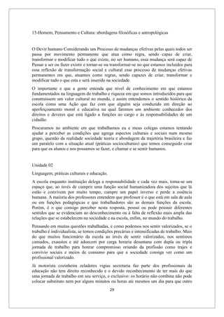 29
15-Homem, Pensamento e Cultura: abordagens filosóficas e antropológicas
O Devir humano Considerando um Processo de mudanças efetivas pelas quais todos ser
passa por movimento permanente que atua como regra, sendo capaz de criar,
transformar e modificar tudo o que existe, no ser humano, essa mudança será capaz de
Passar a ser ou fazer existir e tornar-se ou transformar-se no que estamos incluídos para
essa reflexão de transformação social e cultural esse processo de mudanças efetivas
permanentes em que, atuamos como regras, sendo capazes de criar, transformar e
modificar tudo o que esta e será inserido na sociedade.
O importante e que a gente entenda que nível de conhecimento em que estamos
fundamentados na linguagem do trabalho e riqueza em que somos introduzidos para que
construíssem um valor cultural no mundo, e assim entendemos o sentido histórico da
escola como uma Ação que faz com que alguém seja conduzido em direção ao
aperfeiçoamento moral e educativa na qual faremos um ambiente conhecedor dos
direitos e deveres que está ligado a funções ao cargo e às responsabilidades de um
cidadão.
Procuramos no ambiente em que trabalhamos eu e meus colegas estamos tentando
ajudar a perceber as condições que agrega aspectos culturais e sociais num mesmo
grupo, questão da realidade sociedade teoria e abordagem da trajetória brasileira e faz
um paralelo com a situação atual (práticas socioculturais) que temos conseguido criar
para que os alunos e nos possamos se fazer, e chamar e se sentir humanos.
Unidade 02
Linguagem, práticas culturais e educação.
A escola enquanto instituição delega a responsabilidade e cada vez mais, torna-se um
espaço que, ao invés de cumprir uma função social humanizadora dos sujeitos que lá
estão e convivem por muito tempo, cumpre um papel inverso e perde a essência
humana. A maioria dos professores entendem que professor é o que está em sala de aula
ou em funções pedagógicas e que trabalhadores são as demais funções da escola.
Porém, é o que consigo perceber nesta resposta, possui ou pode possuir diferentes
sentidos que se evidenciam ao desconhecimento ou à falta de reflexão mais ampla das
relações que se estabelecem na sociedade e na escola, enfim, no mundo do trabalho.
Pensando em muitas questões trabalhadas, e como podemos nos sentir valorizados, se o
trabalho é individualista, se temos condições precárias e intensificadas de trabalho. Mais
do que muitos funcionário da escola ao invés de sentir valorizados, nos sentimos
cansados, exaustos e até adoecem por carga horaria desumana com dupla ou tripla
jornada de trabalho para honrar compromisso oriundo da profissão como trajes e
convívio sociais e meios de consumo para que a sociedade consiga ver como um
profissional valorizado.
Já motorista cozinheira zeladores vigias secretaria faz parte dos profissionais da
educação não tem direito reconhecido e o devido reconhecimento de ter mais do que
uma jornada de trabalho em seu serviço, e exclusivo: os horário não combina não pode
colocar substituto nem por alguns minutos ou horas ate mesmos um dia para que outro
 