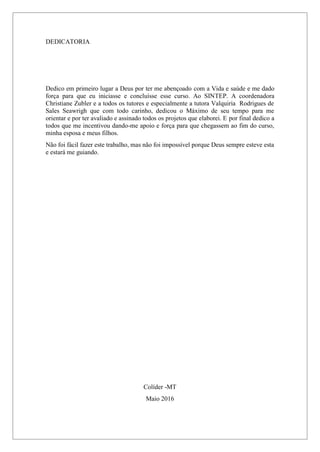 DEDICATORIA
Dedico em primeiro lugar a Deus por ter me abençoado com a Vida e saúde e me dado
força para que eu iniciasse e concluísse esse curso. Ao SINTEP. A coordenadora
Christiane Zubler e a todos os tutores e especialmente a tutora Valquiria Rodrigues de
Sales Seawrigh que com todo carinho, dedicou o Máximo de seu tempo para me
orientar e por ter avaliado e assinado todos os projetos que elaborei. E por final dedico a
todos que me incentivou dando-me apoio e força para que chegassem ao fim do curso,
minha esposa e meus filhos.
Não foi fácil fazer este trabalho, mas não foi impossível porque Deus sempre esteve esta
e estará me guiando.
Colíder -MT
Maio 2016
 