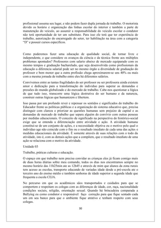 30
profissional assuma seu lugar, e não podem fazer dupla jornada de trabalho. O motorista
devido os horário e organização das linhas escolar do interior e também a parte de
manutenção do veiculo, ao assumir a responsabilidade do veiculo escolar o condutor
não terá oportunidade de ter um substituto. Para isso ele terá que ter experiência de
trabalho, autorização do encarregado do setor, ter habilitação na área com a categoria
“D” e possuir cursos específicos.
Como poderemos fazer uma educação de qualidade social, de tornar livre e
independente, e que considere os avanços da ciência e da técnica frente aos múltiplos
problemas apontados? Professores com salario abaixo de mercado equiparado com os
mesmo tempos e graduação bacharelado, que seja desenvolvida como profissionais da
educação a diferencia salarial pode ser no mesmo órgão a diversidade de graduação do
professor e bem menor que a outra profissão chega aproximarem-se uns 40% ou mais
com a mesma jornada de trabalho entre eles há diferentes salários.
Convivemos entre as tantas fragilidades do ser professor ou ser professora ainda existem
amor e dedicação para a transformação do individuo para superar as demandas e
pressões do mundo globalizado e do mercado de trabalho. Cabe-nos questionar a lógica
de que tudo isso, transcorre uma lógica destrutiva do ser humano e da natureza,
construir outras lógicas que humanizem e libertem.
Isso passa por um profundo rever e repensar os sentidos e significados do trabalho do
Educador frente as políticas públicas e a organização do sistema educativo que, precisa
distinguir com clareza e priorizar as questões humanas sem prejuízo de capital e as
demandas de mercado de trabalho que separa alguém do convívio com outras pessoas
por medidas educacionais. O conceito de significado na perspectiva do histórico-social
exige que se entenda a diferenciação entre atividade e ação. A atividade humana
constitui-se de um conjunto de ações, e a necessidade objetiva ou o motivo pelo qual o
indivíduo age não coincide com o fim ou o resultado imediato de cada uma das ações e
medidas educacionais da atividade. É somente através de suas relações com o todo da
atividade, isto é, com as demais ações que a compõem, que o resultado imediato de uma
ação se relaciona com o motivo da atividade.
Unidade 03
Trabalho, práticas culturas e educação.
O espaço em que trabalho nem precisa convidar as crianças eles já ficam comigo mais
de duas horas diárias sobre meu comando, todos os dias nos encontramos sempre no
mesmo horário das 11h25min ate as 12h45 e através de mim que alunos da zona rurais
tem acesso as escolas, transporto educando de variadas idade desde a pré-escola ate o
terceiro ano do ensino médio e também senhoras de idade superior a segunda idade que
frequenta a escola CEJA.
No percurso em que os acadêmicos sãos transportados e cuidados para que se
comportem e respeitam os colegas com as diferenças de idade, cor, raça, nacionalidade
condições sociais, religião, orientação sexual. Quando há brincadeira comparada a
Bullying eu como condutor e responsável faço correção para que fique sentado cada
um em seu banco para que o ambiente fique atrativo e tenham respeito com seus
colegas.
 