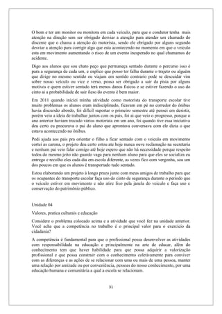 31
O bom e ter um monitor ou monitora em cada veículo, para que o condutor tenha mais
atenção na direção sem ser obrigado desviar a atenção para atender um chamado do
discente que o chama a atenção do motorista, sendo ele obrigado por alguns segundo
desviar a atenção para corrigir algo que esta acontecendo no momento em que o veiculo
esta em movimento aumentando o risco de um evento inesperado no qual chamamos de
acidente.
Digo aos alunos que sou chato peço que permaneça sentado durante o percurso isso é
para a segurança de cada um, e explico que posso ter falha durante o trajeto ou alguém
que dirige no mesmo sentido ou viajam em sentido contrario pode se descuidar vim
sobre nosso veículo ou vice e verso, posso ser obrigado a sair da pista por alguns
motivos e quem estiver sentado terá menos danos físicos e se estiver fazendo o uso do
cinto ai a probabilidade de sair ileso do evento é bem maior.
Em 2011 quando iniciei minha atividade como motorista do transporte escolar tive
muito problemas os alunos eram indisciplinado, ficavam em pé no corredor do ônibus
havia discursão abordo, foi difícil suportar o primeiro semestre até pensei em desistir,
porém veio a ideia de trabalhar juntos com os pais, foi ai que veio o progresso, porque o
ano anterior haviam trocado vários motorista em um ano, foi quando tive essa iniciativa
deu certo eu procurava o pai do aluno que aprontava conversava com ele dizia o que
estava acontecendo no ônibus.
Pedi ajuda aos pais pra orientar o filho a ficar sentado com o veiculo em movimento
cortei as carona, o projeto deu certo estou ate hoje nunca ouve reclamação na secretaria
e nenhum pai veio falar comigo até hoje espero que não há necessidade porque respeito
todos do mesmo jeito não guardo vaga para nenhum aluno para que eles se socializa eu
entrego e recolho eles cada dia em escola diferente, as vezes fico com vergonha, sou um
dos poucos em que os alunos é transportado tudo sentado.
Estou elaborando um projeto á longo prazo junto com meus amigos de trabalho para que
os ocupantes do transporte escolar faça uso do cinto de segurança durante o período que
o veiculo estiver em movimento e não atire lixo pela janela do veiculo e faça uso e
conservação do patrimônio público.
Unidade 04
Valores, pratica culturais e educação
Considere o problema colocado acima e a atividade que você fez na unidade anterior.
Você acha que a competência no trabalho é o principal valor para o exercício da
cidadania?
A competência é fundamental para que o profissional possa desenvolver as atividades
com responsabilidade na educação e principalmente na arte de educar, além do
conhecimento tem que haver habilidade para que possa adquirir a valorização
profissional e que possa construir com o conhecimento coletivamente para conviver
com as diferenças e as ações de se relacionar com uma ou mais de uma pessoa, manter
uma relação por amizade ou por conveniência, pessoas do nosso conhecimento, por uma
educação humana e comunitária a qual a escola se relacionam.
 