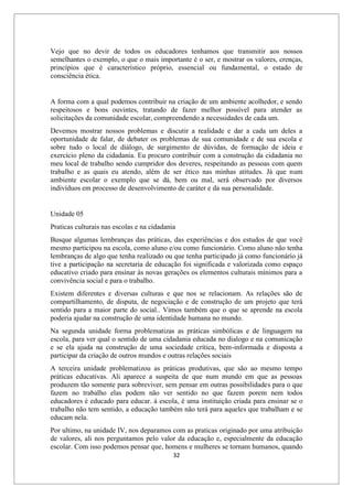 32
Vejo que no devir de todos os educadores tenhamos que transmitir aos nossos
semelhantes o exemplo, o que o mais importante é o ser, e mostrar os valores, crenças,
princípios que é característico próprio, essencial ou fundamental, o estado de
consciência ética.
A forma com a qual podemos contribuir na criação de um ambiente acolhedor, e sendo
respeitosos e bons ouvintes, tratando de fazer melhor possível para atender as
solicitações da comunidade escolar, compreendendo a necessidades de cada um.
Devemos mostrar nossos problemas e discutir a realidade e dar a cada um deles a
oportunidade de falar, de debater os problemas de sua comunidade e de sua escola e
sobre tudo o local de diálogo, de surgimento de dúvidas, de formação de ideia e
exercício pleno da cidadania. Eu procuro contribuir com a construção da cidadania no
meu local de trabalho sendo cumpridor dos deveres, respeitando as pessoas com quem
trabalho e as quais eu atendo, além de ser ético nas minhas atitudes. Já que num
ambiente escolar o exemplo que se dá, bem ou mal, será observado por diversos
indivíduos em processo de desenvolvimento de caráter e da sua personalidade.
Unidade 05
Praticas culturais nas escolas e na cidadania
Busque algumas lembranças das práticas, das experiências e dos estudos de que você
mesmo participou na escola, como aluno e/ou como funcionário. Como aluno não tenha
lembranças de algo que tenha realizado ou que tenha participado já como funcionário já
tive a participação na secretaria de educação foi significada e valorizada como espaço
educativo criado para ensinar às novas gerações os elementos culturais mínimos para a
convivência social e para o trabalho.
Existem diferentes e diversas culturas e que nos se relacionam. As relações são de
compartilhamento, de disputa, de negociação e de construção de um projeto que terá
sentido para a maior parte do social.. Vimos também que o que se aprende na escola
poderia ajudar na construção de uma identidade humana no mundo.
Na segunda unidade forma problematizas as práticas simbólicas e de linguagem na
escola, para ver qual o sentido de uma cidadania educada no dialogo e na comunicação
e se ela ajuda na construção de uma sociedade crítica, bem-informada e disposta a
participar da criação de outros mundos e outras relações sociais
A terceira unidade problematizou as práticas produtivas, que são ao mesmo tempo
práticas educativas. Ali aparece a suspeita de que num mundo em que as pessoas
produzem tão somente para sobreviver, sem pensar em outras possibilidades para o que
fazem no trabalho elas podem não ver sentido no que fazem porem nem todos
educadores é educado para educar. á escola, é uma instituição criada para ensinar se o
trabalho não tem sentido, a educação também não terá para aqueles que trabalham e se
educam nela.
Por ultimo, na unidade IV, nos deparamos com as praticas originado por uma atribuição
de valores, ali nos perguntamos pelo valor da educação e, especialmente da educação
escolar. Com isso podemos pensar que, homens e mulheres se tornam humanos, quando
 