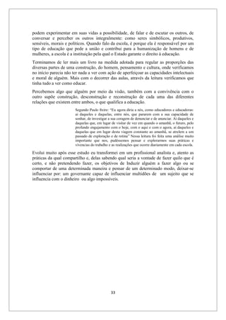 33
podem experimentar em suas vidas a possibilidade, de falar e de escutar os outros, de
conversar e perceber os outros integralmente: como seres simbólicos, produtivos,
sensíveis, morais e políticos. Quando falo da escola, é porque ela é responsável por um
tipo de educação que pede a união e contribui para a humanização de homens e de
mulheres, a escola é a instituição pela qual o Estado garante o direito à educação.
Terminamos de ler mais um livro na medida adotada para regular as proporções das
diversas partes de uma construção, do homem, pensamento e cultura, onde verificamos
no início parecia não ter nada a ver com ação de aperfeiçoar as capacidades intelectuais
e moral de alguém. Mais com o decorrer das aulas, através da leitura verificamos que
tinha tudo a ver como educar.
Percebemos algo que alguém por meio da visão, também com a convivência com o
outro supõe construção, desconstrução e reconstrução de cada uma das diferentes
relações que existem entre ambos, o que qualifica a educação.
Segundo Paulo freire: “Eu agora diria a nós, como educadores e educadoras:
ai daqueles e daquelas, entre nós, que pararem com a sua capacidade de
sonhar, de investigar a sua coragem de denunciar e de anunciar. Ai daqueles e
daquelas que, em lugar de visitar de vez em quando o amanhã, o futuro, pelo
profundo engajamento com o hoje, com o aqui e com o agora, ai daqueles e
daquelas que em lugar desta viagem constante ao amanhã, se atrelem a um
passado de exploração e de rotina” Nessa leitura foi feita uma análise muito
importante que nos, pudéssemos pensar e explorarmos suas práticas e
vivencias do trabalho e as realizações que ocorre diariamente em cada escola.
Evolui muito após esse estudo eu transformei em um profissional analista e, atento as
práticas da qual compartilho e, delas sabendo qual seria a vontade de fazer quilo que é
certo, e não pretendendo fazer, os objetivos de Induzir alguém a fazer algo ou se
comportar de uma determinada maneira e pensar de um determinado modo, deixar-se
influenciar por: um governante capaz de influenciar multidões de um sujeito que se
influencia com o dinheiro ou algo impossíveis.
 