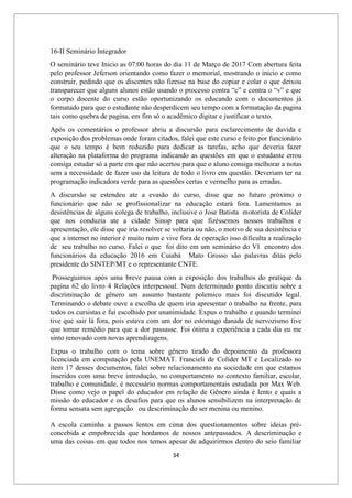 34
16-II Seminário Integrador
O seminário teve Inicio as 07:00 horas do dia 11 de Março de 2017 Com abertura feita
pelo professor Jeferson orientando como fazer o memorial, mostrando o inicio e como
construir, pedindo que os discentes não fizesse na base do copiar e colar o que deixou
transparecer que alguns alunos estão usando o processo contra “c” e contra o “v” e que
o corpo docente do curso estão oportunizando os educando com o documentos já
formatado para que o estudante não desperdicem seu tempo com a formatação da pagina
tais como quebra de pagina, em fim só o acadêmico digitar e justificar o texto.
Após os comentários o professor abriu a discursão para esclarecimento de duvida e
exposição dos problemas onde foram citados, falei que este curso e feito por funcionário
que o seu tempo é bem reduzido para dedicar as tarefas, acho que deveria fazer
alteração na plataforma do programa indicando as questões em que o estudante errou
consiga estudar só a parte em que não acertou para que o aluno consiga melhorar a notas
sem a necessidade de fazer uso da leitura de todo o livro em questão. Deveriam ter na
programação indicadora verde para as questões certas e vermelho para as erradas.
A discursão se estendeu ate a evasão do curso, disse que no futuro próximo o
funcionário que não se profissionalizar na educação estará fora. Lamentamos as
desistências de alguns colega de trabalho, inclusive o Jose Batista motorista de Colíder
que nos conduzia ate a cidade Sinop para que fizéssemos nossos trabalhos e
apresentação, ele disse que iria resolver se voltaria ou não, o motivo de sua desistência e
que a internet no interior é muito ruim e vive fora de operação isso dificulta a realização
de seu trabalho no curso. Falei o que foi dito em um seminário do VI encontro dos
funcionários da educação 2016 em Cuiabá Mato Grosso são palavras ditas pelo
presidente do SINTEP/MT e o representante CNTE.
Prosseguimos após uma breve pausa com a exposição dos trabalhos do pratique da
pagina 62 do livro 4 Relações interpessoal. Num determinado ponto discutiu sobre a
discriminação de gênero um assunto bastante polemico mais foi discutido legal.
Terminando o debate ouve a escolha de quem iria apresentar o trabalho na frente, para
todos os cursistas e fui escolhido por unanimidade. Expus o trabalho e quando terminei
tive que sair lá fora, pois estava com um dor no estomago danada de nervozismo tive
que tomar remédio para que a dor passasse. Foi ótima a experiência a cada dia eu me
sinto renovado com novas aprendizagens.
Expus o trabalho com o tema sobre gênero tirado do depoimento da professora
licenciada em computação pela UNEMAT. Francieli de Colíder MT e Localizado no
item 17 desses documentos, falei sobre relacionamento na sociedade em que estamos
inseridos com uma breve introdução, no comportamento no contexto familiar, escolar,
trabalho e comunidade, é necessário normas comportamentais estudada por Max Web.
Disse como vejo o papel do educador em relação de Gênero ainda é lento e quais a
missão do educador e os desafios para que os alunos sensibilizem na interpretação de
forma sensata sem agregação ou descriminação do ser menina ou menino.
A escola caminha a passos lentos em cima dos questionamentos sobre ideias pré-
concebida e empobrecida que herdamos de nossos antepassados. A descriminação e
uma das coisas em que todos nos temos apesar de adquirirmos dentro do seio familiar
 