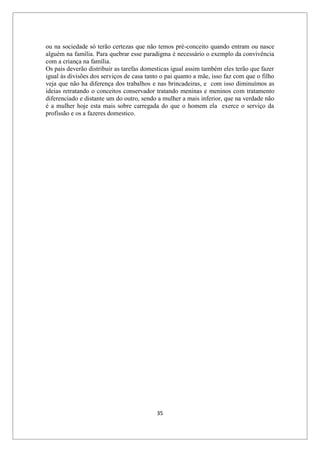 35
ou na sociedade só terão certezas que não temos pré-conceito quando entram ou nasce
alguém na família. Para quebrar esse paradigma é necessário o exemplo da convivência
com a criança na família.
Os pais deverão distribuir as tarefas domesticas igual assim também eles terão que fazer
igual às divisões dos serviços de casa tanto o pai quanto a mãe, isso faz com que o filho
veja que não ha diferença dos trabalhos e nas brincadeiras, e com isso diminuímos as
ideias retratando o conceitos conservador tratando meninas e meninos com tratamento
diferenciado e distante um do outro, sendo a mulher a mais inferior, que na verdade não
é a mulher hoje esta mais sobre carregada do que o homem ela exerce o serviço da
profissão e os a fazeres domestico.
 
