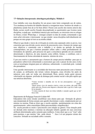 36
17- Relações Interpessoais: abordagem psicológica. Módulo 4
Esse trabalho com essa disciplina foi um pouco mais lento comparado aos de outras.
Tive mudança no horário de trabalho demorei a reorganizar meus horários de estudo e a
plataforma saindo fora do ar foi bem difícil. Porem com auxilio dos tutores através das
Redes sociais recebi auxilio ficando descomplicado os questionário que tivemos nesta
disciplina, a ajuda que recebido(a) tutor(a) que auxiliaram, as conversas com os colegas
no fórum, e-mail, WhatsApp, e consegui cumprir os dias de estudo, comentando o que
mais achei relevante e interessante no que estudei nessa disciplina individualmente ate
porque em meu grupo só tem eu na minha cidade.
Observei que desde o inicio da civilização já existia uma separação entre os povos, isso
concretiza que essa divisão ocorre através do preconceito com o homem do campo que
seus objetivos e construído com o trabalho e se alastra no período do mundo
contemporâneo, em que o homem pensador reflete sobre o olhar profundamente de
formadores de opiniões, pelo processo do qual a consciência aprende em um conteúdo
determinado e objetivos, de uma maneira como refletir, formar, e combinar, com o
funcionamento de forma calculada de maneira mínimo de erros.
E por esse motivo o pensamento que o homem do campo precisa trabalhar para que os
pensadores sobrevivem alimentando a escravatura que com o passar do dos anos evolui
com as tecnologias imigram para ser submisso, submetendo e controlado pela vontade
dos pensadores.
Uma questão interessante se a sociedade não houvesse tanto preconceito com o homem
do campo, as atribuições não teriam valores desiguais, essas divisões faz parte da
natureza, pois cada ser tenha um determinado Dom, porem muita gente procura
valorização em algumas profissão de destaque pelo estatuo social e não pelo aquilo que
sua natureza determina.
“Vamos inventar o amanhã, em vez de nos preocuparmos com o que
aconteceu ontem.”
“Quem quiser viver de maneira criativa, como um artista, não pode olhar
muito para trás. Precisa estar disposto a descartar tudo o que fez e tudo o que
foi no passado.”
“A única maneira de fazer um ótimo trabalho é amando aquilo que se faz”
Steve Jobs
Depoimento da Pedagoga Francieli Colíder MT
Educadores têm como missão sensibilizar seus alunos para que formação de gênero
seja interpretada de forma sensata sem agredir discriminar o outro, simplesmente por ser
menino ou menina. Pode-se dizer que a escola caminha paulatinamente em cima dos
questionamento sobre estereótipos (Ideia preconcebida e empobrecida.)
Na escola percebe-se muito o preconceito com relação ao gênero. Essa situação pode
ser dectada entre meninos e meninas na educação infantil, quando em suas conversas
atribuem determinadas ações somente para mulheres. Como dizer que a cor “rosa” cabe
para meninas, e que menino “não pode chorar ” . Isso é só um pequeno retrato dos
conceitos formado na sociedade sobre o assunto.
 