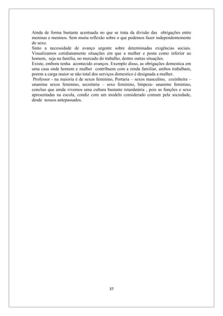 37
Ainda de forma bastante acentuada no que se trata da divisão das obrigações entre
meninas e meninos. Sem muita reflexão sobre o que podemos fazer independentemente
do sexo.
Sinto a necessidade de avanço urgente sobre determinadas exigências sociais.
Visualizamos cotidianamente situações em que a mulher e posta como inferior ao
homem, seja na família, no mercado do trabalho, dentre outras situações.
Existe, embora tenha acontecido avanços. Exemplo disso, as obrigações domestica em
uma casa onde homem e mulher contribuem com a renda familiar, ambos trabalham,
porem a carga maior se não total dos serviços domestico é designada a mulher.
Professor - na maioria é de sexos feminino, Portaria – sexos masculino, cozinheira –
unanime sexos feminino, secretaria – sexo feminino, limpeza- unanime feminino,
concluo que ainda vivemos uma cultura bastante retardatária , pois as funções e sexo
apresentadas na escola, condiz com um modelo considerado comum pela sociedade,
desde nossos antepassados.
 